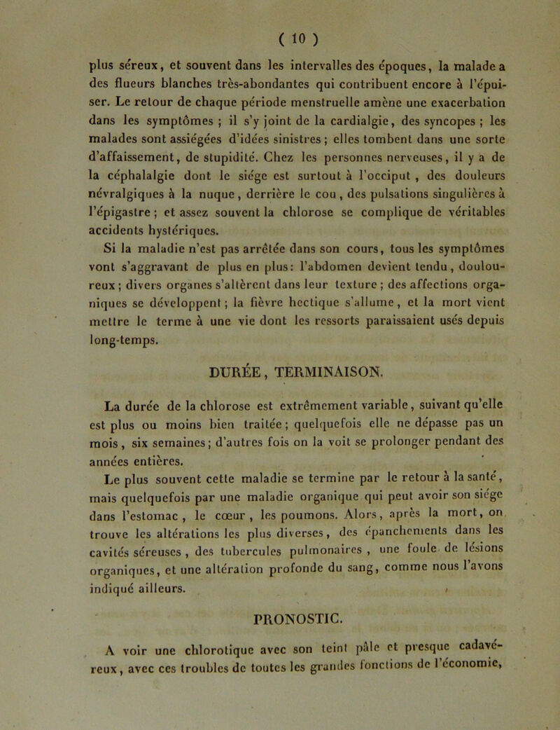 plus séreux, et souvent dans les intervalles des époques, la malade a des flueurs blanches trcs-abondantcs qui contribuent encore à l’épui- ser. Le retour de chaque période menstruelle amène une exacerbation dans les symptômes ; il s’y joint de la cardialgie, des syncopes ; les malades sont assiégées d’idées sinistres; elles tombent dans une sorte d’affaissement, de stupidité. Chez les personnes nerveuses, il y a de la céphalalgie dont le siège est surtout à l’occiput , des douleurs névralgiques à la nuque, derrière le cou , des pulsations singulières à l’épigastre ; et assez souvent la chlorose se complique de véritables accidents hystériques. Si la maladie n’est pas arrêtée dans son cours, tous les symptômes vont s’aggravant de plus en plus: l’abdomen devient tendu, doulou- reux ; divers organes s’allèrent dans leur texture ; des affections orga- niques se développent; la fièvre heclique s’allume, et la mort vient mettre le terme à une vie dont les ressorts paraissaient usés depuis long-temps. DURÉE, TERMINAISON. La durée de la chlorose est extrêmement variable, suivant qu’elle est plus ou moins bien traitée; quelquefois elle ne dépasse pas un mois, six semaines; d’autres fois on la voit se prolonger pendant des années entières. Le plus souvent cette maladie se termine par le retour à la santé, mais quelquefois par une maladie organique qui peut avoir son siège dans l’estomac, le cœur, les poumons. Alors, après la mort, on trouve les altérations les plus diverses, des épanchements dans les cavités séreuses , des tubercules pulmonaires , une foule de lésions organiques, et une altération profonde du sang, comme nous lavons indiqué ailleurs. ; PRONOSTIC. A voir une chlorotique avec son teint pale et presque cadavé- reux, avec ces troubles de toutes les grandes fonctions de I économie,