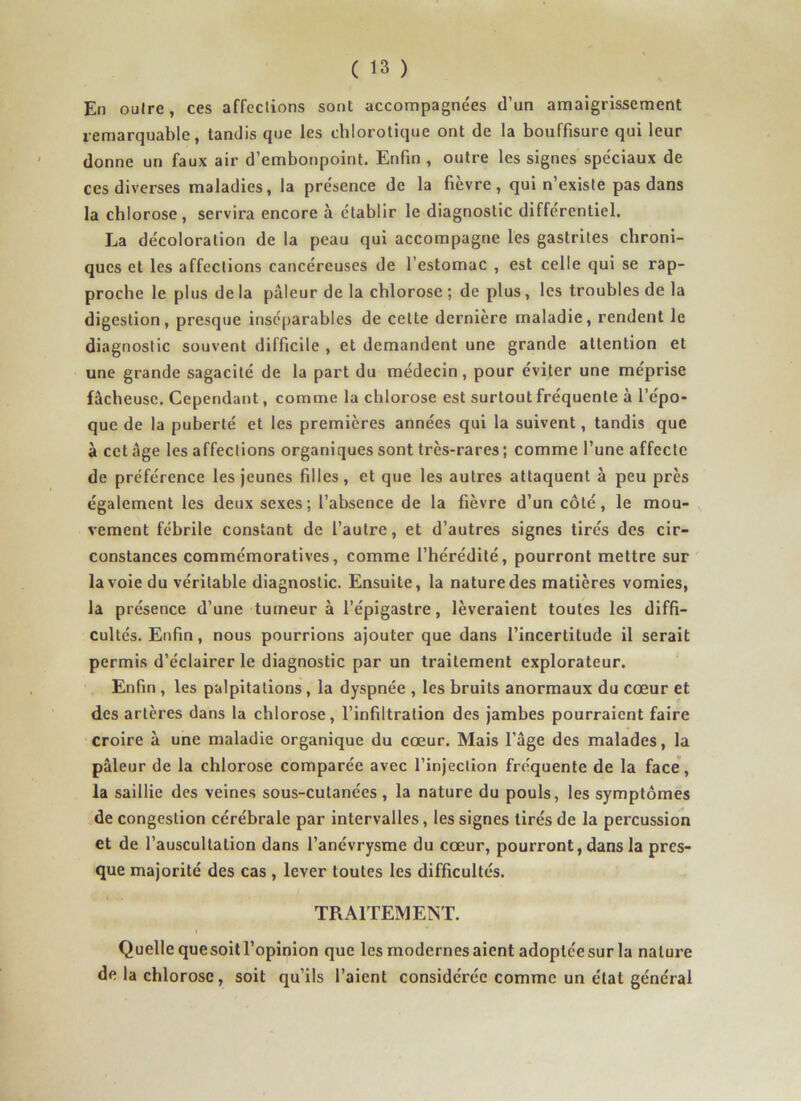 En outre, ces affections sont accompagne'es d’un amaigrissement remarquable, tandis que les chlorotique ont de la bouffisurc qui leur donne un faux air d’embonpoint. Enfin , outre les signes spéciaux de ces diverses maladies, la présence de la fièvre, qui n’existe pas dans la chlorose, servira encore à établir le diagnostic différentiel. La décoloration de la peau qui accompagne les gastrites chroni- ques et les affections cancéreuses de l’estomac , est celle qui se rap- proche le plus de la pâleur de la chlorose ; de plus, les troubles de la digestion, presque inséparables de celte dernière maladie, rendent le diagnostic souvent difficile , et demandent une grande attention et une grande sagacité de la part du médecin, pour éviter une méprise fâcheuse. Cependant, comme la chlorose est surtout fréquente à l’épo- que de la puberté et les premières années qui la suivent, tandis que à cet âge les affections organiques sont très-rares ; comme l’une affecte de préférence les jeunes filles, et que les autres attaquent à peu près également les deux sexes; l’absence de la fièvre d’un côté, le mou- vement fébrile constant de l’autre, et d’autres signes tirés des cir- constances commémoratives, comme l’hérédité, pourront mettre sur la voie du véritable diagnostic. Ensuite, la nature des matières vomies, la présence d’une tumeur à l’épigastre, lèveraient toutes les diffi- cultés. Enfin, nous pourrions ajouter que dans l’incertitude il serait permis d’éclairer le diagnostic par un traitement explorateur. Enfin , les palpitations , la dyspnée , les bruits anormaux du cœur et des artères dans la chlorose, l’infiltration des jambes pourraient faire croire à une maladie organique du cœur. Mais l’âge des malades, la pâleur de la chlorose comparée avec l’injection fréquente de la face, la saillie des veines sous-cutanées , la nature du pouls, les symptômes de congestion cérébrale par intervalles, les signes tirés de la percussion et de l’auscultation dans l’anévrysme du cœur, pourront, dans la pres- que majorité des cas , lever toutes les difficultés. TRAITEMENT. Quelle que soit l’opinion que les modernes aient adoptée sur la nature de la chlorose, soit qu’ils l’aient considérée comme un état général