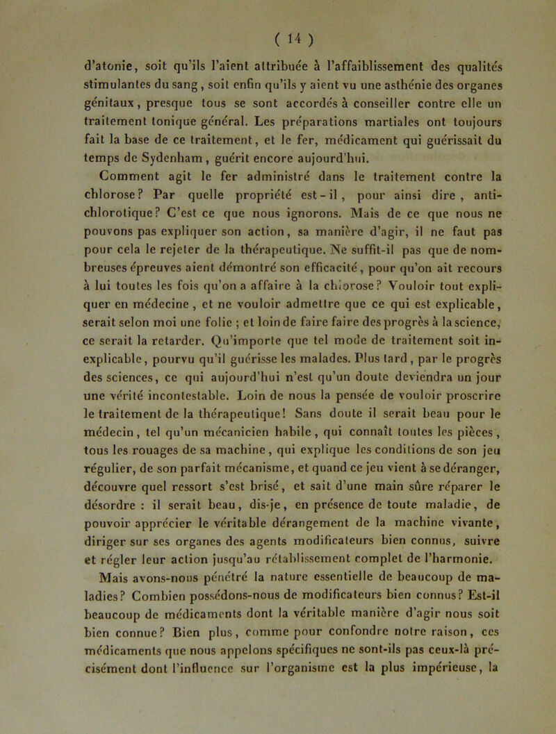 d’atonie, soit qu’ils l’aient attribuée à l’affaiblissement des qualités stimulantes du sang, soit enfin qu’ils y aient vu une asthénie des organes génitaux, presque tous se sont accordés à conseiller contre elle un traitement tonique général. Les préparations martiales ont toujours fait la base de ce traitement, et le fer, médicament qui guérissait du temps de Sydenham, guérit encore aujourd’hui. Comment agit le fer administré dans le traitement contre la chlorose? Par quelle propriété est - il , pour ainsi dire, anti- chlorotique? C’est ce que nous ignorons. Mais de ce que nous ne pouvons pas expliquer son action, sa manière d’agir, il ne faut pas pour cela le rejeter de la thérapeutique. Ne suffit-il pas que de nom- breuses épreuves aient démontré son efficacité, pour qu’on ait recours à lui toutes les fois qu’on a affaire à la chlorose? Vouloir tout expli- quer en médecine , et ne vouloir admettre que ce qui est explicable, serait selon moi une folie ; et loin de faire faire des progrès à la science, ce serait la retarder. Qu’importe que tel mode de traitement soit in- explicable , pourvu qu’il guérisse les malades. Plus lard , par le progrès des sciences, ce qui aujourd’hui n’est qu’un doute deviendra un jour une vérité incontestable. Loin de nous la pensée de vouloir proscrire le traitement de la thérapeutique! Sans doute il serait beau pour le médecin, tel qu’un mécanicien habile, qui connaît toutes les pièces, tous les rouages de sa machine , qui explique les conditions de son jeu régulier, de son parfait mécanisme, et quand ce jeu vient à se déranger, découvre quel ressort s’est brisé, et sait d’une main sûre réparer le désordre: il serait beau, dis-je, en présence de toute maladie, de pouvoir apprécier le véritable dérangement de la machine vivante, diriger sur ses organes des agents modificateurs bien connus, suivre et régler leur action jusqu’au rétablissement complet de l’harmonie. Mais avons-nous pénétré la nature essentielle de beaucoup de ma- ladies? Combien possédons-nous de modificateurs bien connus? Est-il beaucoup de médicaments dont la véritable manière d’agir nous soit bien connue? Bien plus, comme pour confondre notre raison, ces médicaments que nous appelons spécifiques ne sont-ils pas ceux-là pré- cisément dont l’influence sur l’organisme est la plus impérieuse, la