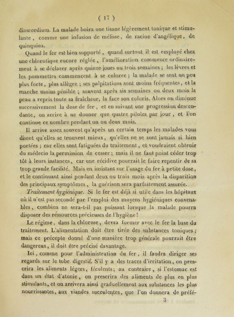 diascordiura. La malade boira une tisane légèrement tonique et stimu- lante , comme une infusion de mélisse, de racine d’angélique, de quinquina. Quand le fer est bien supporté , quand surtout il est employé chez une chlorotique encore réglée , l’amélioration commence ordinaire- ment à se déclarer apres quinze jours ou trois semaines ; les lèvres et les pommettes commencent à se colorer ; la malade se sent un peu plus forte, plus allègre ; ses palpitations sont moins fréquentes, et la marche moins pénible ; souvent après six semaines ou deux mois la peau a repris toute sa fraîcheur, la face son coloris. Alors on diminue successivement la dose de fer , et en suivant une progression descen- dante, on arrive à ne donner que quatre pilules par jour , et l’on continue ce nombre pendant un ou deux mois. Il arrive assez souvent qu’après un certain temps les malades vous disent qu’elles se trouvent mieux, qu’elles ne se sont jamais si bien portées ; car elles sont fatiguées du traitement, et voudraient obtenir du médecin la permission de cesser ; mais il ne faut point céder trop tôt à leurs instances, car une récidive pourrait le faire repentir de sa trop grande facilité. Mais en insistant sur l’usage du fer à petite dose , et le continuant ainsi pendant deux ou trois mois après la disparition des principaux symptômes , la guérison sera parfaitement assurée. Traitement hygiénique. Si le fer est déjà si utile dans les hôpitaux où il n’est pas secondé par l’emploi des moyens hygiéniques convena- bles , combien ne sera-t-il pas puissant lorsque la malade pourra disposer des ressources précieuses de l’hygiène ! Le régime, dans la chlorose, devra former avec le fer la base du traitement. L’alimentation doit être tirée des substances toniques ; mais ce précepte donné d’une manière trop générale pourrait être dangereux, il doit être précisé davantage. Ici , comme pour l’administration du fer , il faudra diriger ses regards sur le tube digestif. S’il y a des traces d’irritation, on pres- crira les aliments légers, féculents; au contraire, si l’estomac est dans un état d’atonie , on prescrira des aliments de plus en plus stimulants, et on arrivera ainsi graduellement aux substances les plus nourrissantes, aux viandes succulentes,. que l’on donnera de préfé- 3