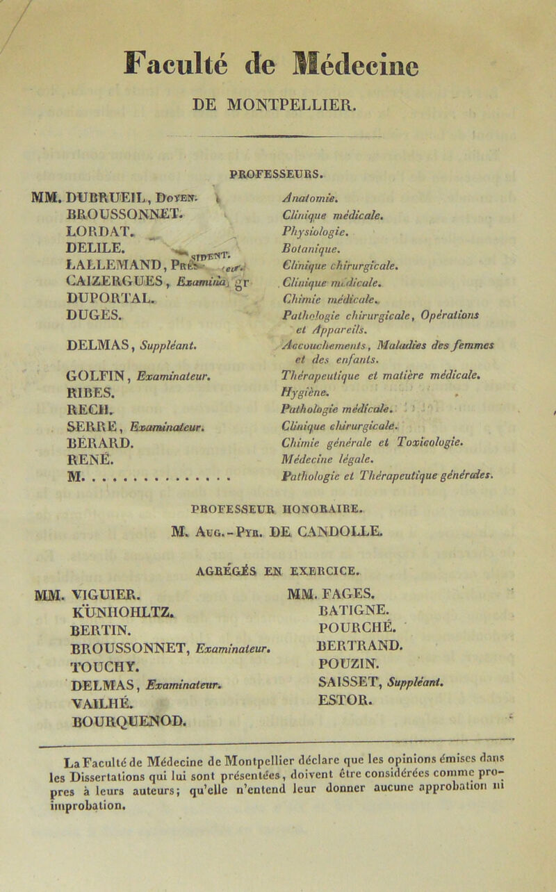 Faculté de Médecine DE MONTPELLIER. PROFESSEURS. MM. DUBRUEIL, Doyen. , BROUSSONNET. LORDAT. DELILE. “ - LALLEMAND, Pu® ittf< CAIZERGUES, Exami,la, gr DUPORTAL. DUGES. DELMAS, Suppléant. GO LFI N, Examinateur. RIRES. REÇU. SERRE, Examinateur. BERARD. RENÉ. M Anatomie. Clinique médicale. Physiologie. Botanique. Clinique chirurgicale. , Clinique médicale. Chimie médicale. Pathologie chirurgicale, Opérations et Appareils. Accouchements, Maladies des femmes et des enfants. Thérapeutique et matière médicale. Hygiène. . Pathologie médicale. Clinique chirurgicale. Chimie générale et Toxicologie. Médecine légale. Pathologie et Thérapeutique générales. PROFESSEUR HONORAIRE. M. Aug.-Pyu. DE CANDOLLE. AGRÉGÉS EN EXERCICE. MM. VIGU1ER. KUNIIOHLTZ. BERTIN. BROUSSONNET, Examinateur. TOüCHY. DELMAS, Examinateur. VAILHÉ. BOURQUENOD. MM. FAGES. BATIGNE. POURCHÉ. BERTRAND. POUZIN. SAISSET, Suppléant. ESTOR. La Faculté de Médecine de Montpellier déclare que les opinions émises dans les Dissertations qui lui sont présentées, doivent etre considérées comme pro- pres à leurs auteurs; qu’elle n’entend leur donner aucune approbation ni improbation.