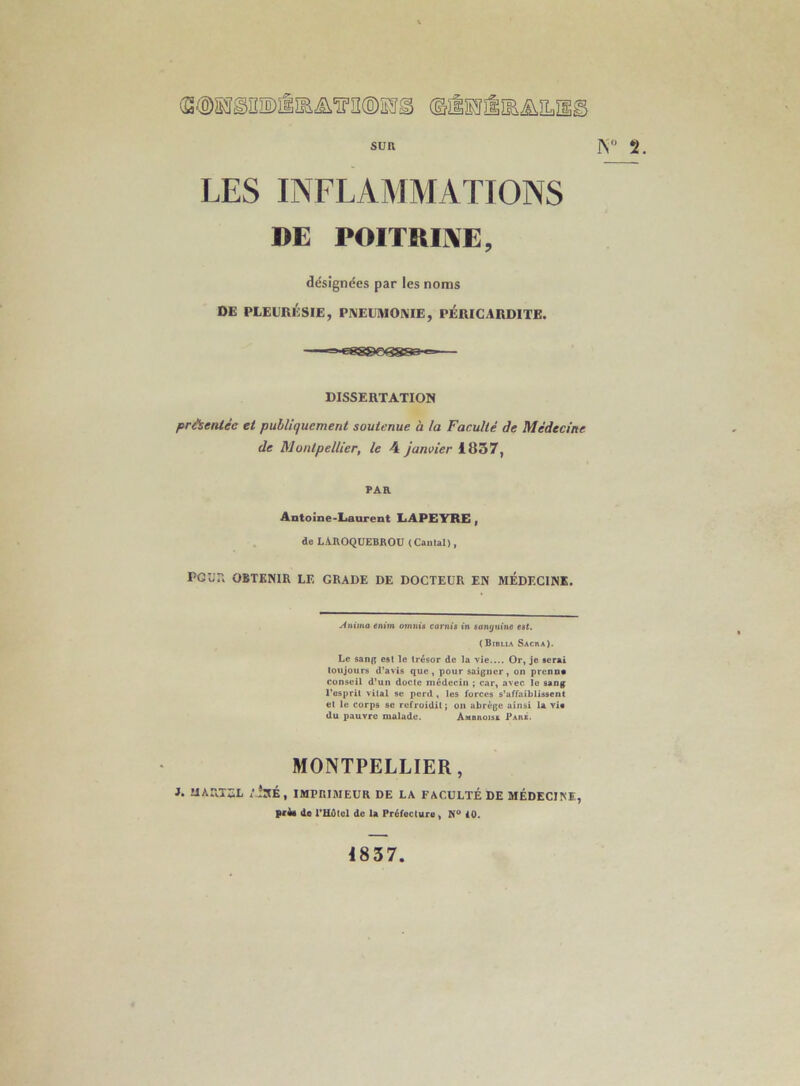 SUR rs 2. LES INFLAMMATIONS DE POITRIME, désignées par les noms DE PLEURÉSIE, PNEÜMOlVIE, PÉRICARDITE. DISSERTATION priientée et publiquement soutenue à la Faculté de Médecine de Montpellier, le 4 janvier 1837, PAR Antoine-Laurent LAPEYRE, de LAROQUEBROU (Cantal), Pour. OBTENIR LE GRADE DE DOCTEUR EN MEDECINE. Anima enim otnnia carnis in sonrjfm’ne eat. (Birlia Sacra). Le sang est le trésor de la vie.... Or, je serai toujours d'avis que, pour saigner, on prcnna Conseil d'un docte médecin ; car, avec le sang l'esprit vital se perd , les forces s'affaiblissent et le corps se refroidit; on abrège ainsi la via du pauvre malade. Ambroise Pars. MONTPELLIER, J. UARTEL /isÉ, IMPRIMEUR DE LA FACULTÉ DE MÉDECINE, prêt de mdtol de la Préfecture ^ iO. 4837