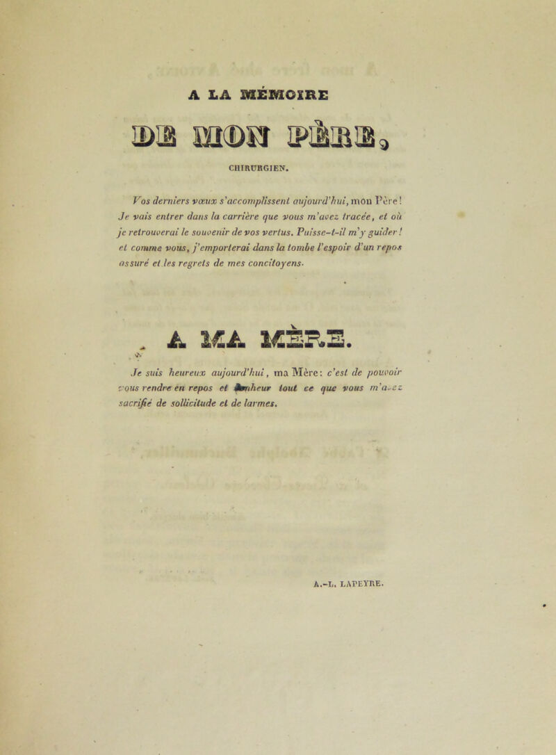 A LA MEMOIRE CHIRDBGIEN. Vos derniers vœux s'accomplissent aujourd’hui, mou Père ! Je vais entrer dans la carrière que vous m’avez tracée, et où je retrouverai le souvenir de vos vertus. Puisse-t-il m'y guider ! et comme vous, j’emporterai dans la tombe l’espoir d’un repos assuré et les regrets de mes concitoyens- 1. Je suis heureux aujourd’hui, ma Mère; c’est de pouvoir vous rendre en repos et dbnheur tout ce que vous m’a-cz sacrifié de sollicitude et de larmes.