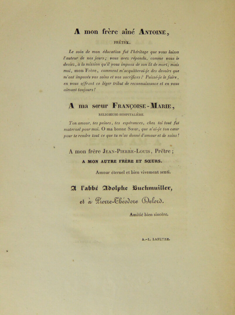 A mon frère aîné Antoine ^ PRÈTRÏ. Le soin de mon éducation fut l’héritage que vous laissa l’auteur de nos jours ; vous avez répondu, comme vous le deviez, à la mission qu’il vous imposa de son lit de mort; mais moi, moi)'Frère, comment m’acquitterai-je des devoirs que m’ont imposés vos soins et vos sacrifipes P Puissé-je le faire, en vous ojfrant ce léger tribut de reconnaissance et en vous aimant toujours ! A ma sœur Françoise-Ilarie, RELIGIEUSE-HOSPITALIÈRE. Ton amour, tes peines, tes espérances, chez toi tout fui maternel pour moi. O ma bonne Sœur, que n’ai-je ton coeur pour te rendre tout ce que tu m’as donné d’amour et de soins t » A mon frère Jean-Piekre-Louis, Prêtre; A MON AUTRE FRÈRE ET SŒURS. Amour éternel et bien vivement senti. Qi Pabiié Qlbolfilte BucItmuiUEtr, et cv ^iette-SB60c)ote (ï^efotc). Amitié bien sincère.