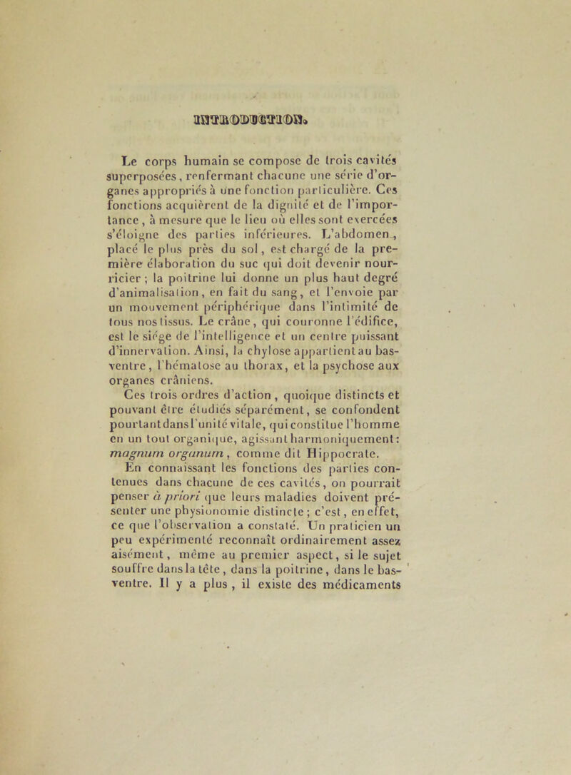 ajsît!ji(î)ii)iBOii©aa Le corps humain se compose de Irois cavités superposées, renfermant chacune une série d’or- ganes appropriés à une fonction parliculière. Ces fonctions acquièrent de la dignité et de l’impor- tance , à mesure que le lieu où elles sont exercées s’éloigne des parties inférieures. L’abdomen., placé le plus près du sol, est chargé de la pre- mière élaboration du suc qui doit devenir nour- ricier ; la poitrine lui donne un plus haut degré d’animalisalion, en fait du sang, et l’envoie par un mouvement périphéricjue dans l’intimité de tous nos tissus. Le crâne, qui couronne l’édifice, est le siège de l’intelligence et un centre puissant d’innervation. Ainsi, la chylose appartient au bas- ventre, l’hématose au thorax, et la psychose aux organes crâniens. Ces Irois ordres d’action , quoi<jue distincts et pouvant être étudiés séparément, se confondent pourlantdansl’unilé vitale, qui constitue l’homme en un tout organi(|ue, agissant harmoniquement : magnum organurn, comme dit Hippocrate. En connaissant les fonctions des parties con- tenues dans chacune de ces cavités, on pourrait penser à priori (jue leurs maladies doivent pré- senter une physionomie distincte; c’est, en effet, ce que l’observation a constaté. Un praticien un peu expérimenté reconnaît ordinairement assex aisément, meme au premier aspect, si le sujet soutire dansla tête , dans la poitrine, dans le bas- ' ventre. 11 y a plus , il existe des médicaments