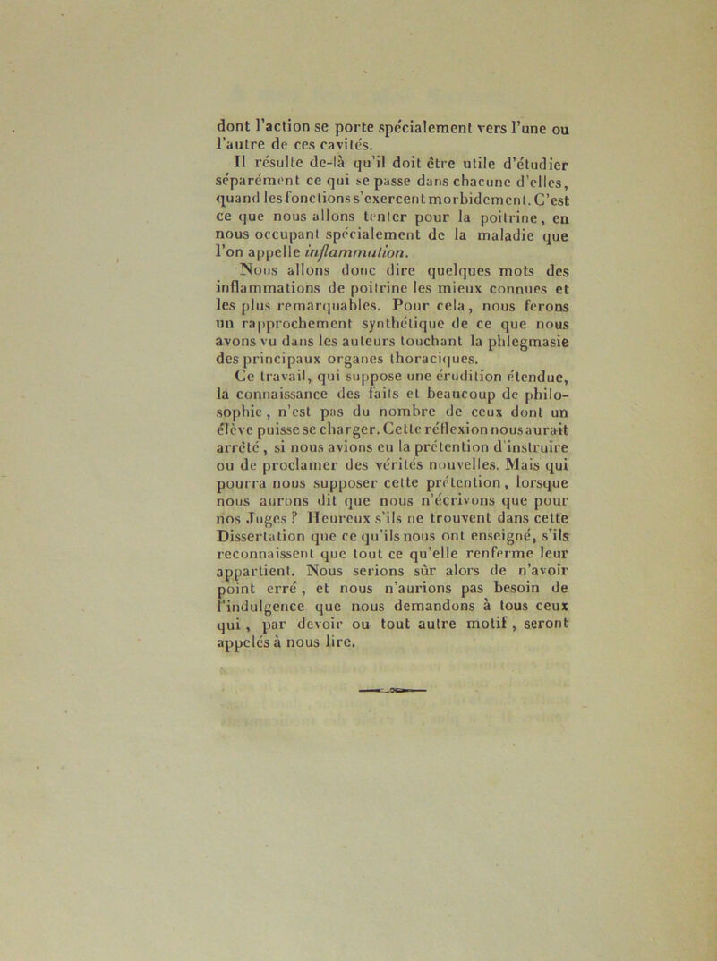 dont l’action se porte spécialement vers l’une ou l’autre de ces cavités. Il résulte de-là qu’il doit être utile d’étudier séparément ce qui se passe dans chacune d’elles, quand les fonctions s’exercent morbidement. C’est ce que nous allons tenter pour la poitrine, en nous occupant spécialement de la maladie que l’on appelle inflammation. Nous allons donc dire quelques mots des inflammations de poitrine les mieux connues et les plus remarquables. Pour cela, nous ferons un rapprochement synthétique de ce que nous avons vu dans les auteurs louchant la phlegmasie des principaux organes ihoracicjues. Ce travail, qui suppose une érudition étendue, la connaissance des faits et beaucoup de pbilo- •sophie , n’est pas du nombre de ceux dont un élève puisse se charger. Cette réflexion nous aurait arreté , si nous avions eu la prétention d'instruire ou de proclamer des vérités nmivelle.s. Mais qui pourra nous supposer celte prétention, lorsque nous aurons dit que nous n’écrivons que pour nos Juges ? Heureux s’ils ne trouvent dans cette Dissertation que ce qu’ils nous ont enseigné, s’ils reconnaissent que tout ce qu’elle renferme leur appartient. Nous serions sûr alors de n’avoir point erré , et nous n’aurions pas besoin de l’indulgence que nous demandons à tous ceux qui, par devoir ou tout autre motif, seront appelés à nous lire.