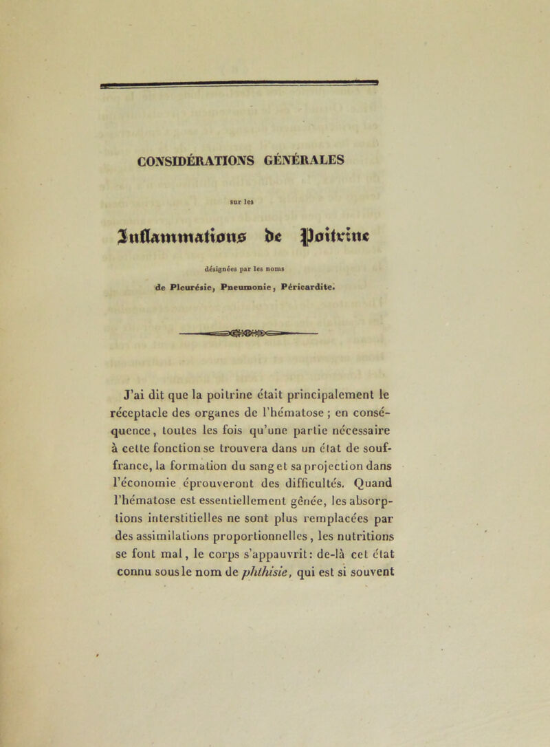 CONSIDÉRATIONS GÉNÉRALES sur les 3n0Ammatf0n0 tfc ]|)0ttvine désignées par les noms de Pleurésiei Pneumonie) Péricardite» J’ai dit que la poitrine était principalement le réceptacle des organes de l’hématose ; en consé- quence , toutes les fois qu’une partie nécessaire à cette fonction se trouvera dans un état de souf- france, la formation du sang et sa projection dans l’économie éprouveront des difficultés. Quand l’hématose est essentiellement gênée, les absorp- tions interstitielles ne sont plus remplacées par des assimilations proportionnelles, les nutritions se font mal, le corps s’appauvrit: de-là cet état connu sous le nom de phthisie, qui est si souvent