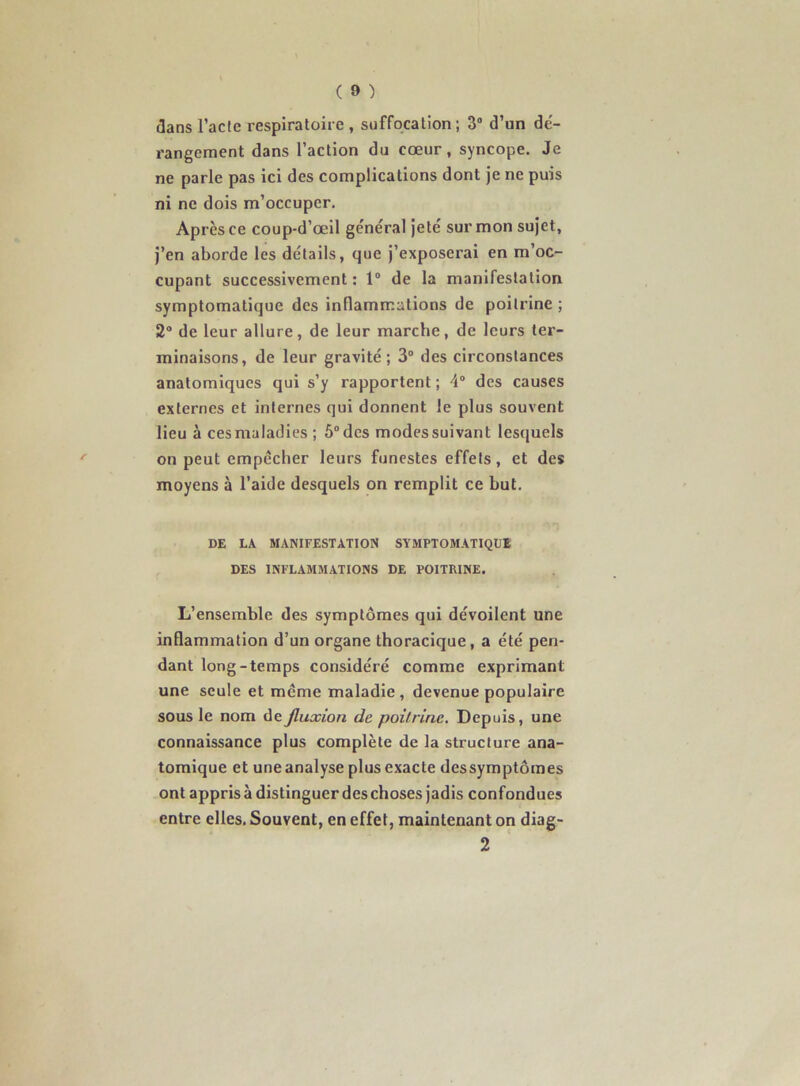 dans l’acte respiratoire , suffocation; 3“ d’un de'- rangeraent dans l’action du cœur, syncope. Je ne parle pas ici des complications dont je ne puis ni ne dois m’occuper. Après ce coup-d’œil ge'néral jeté sur mon sujet, j’en aborde les détails, que j’exposerai en m’oc- cupant successivement: 1“ de la manifestation symptomatique des inflammations de poitrine ; 2® de leur allure, de leur marche, de leurs ter- minaisons, de leur gravité; 3® des circonstances anatomiques qui s’y rapportent ; 4® des causes externes et internes qui donnent le plus souvent lieu à ces maladies ; 5° des modes suivant lestjuels on peut empêcher leurs funestes effets, et des moyens à l’aide desquels on remplit ce but. DE LA MANIFESTATION SYMPTOMATIQUE DES INFLAMMATIONS DE POITRINE. L’ensemble des symptômes qui dévoilent une inflammation d’un organe thoracique, a été pen- dant long-temps considéré comme exprimant une seule et même maladie, devenue populaire sous le nom de fluxion de poitrine. Depuis, une connaissance plus complète de la structure ana- tomique et une analyse plus exacte dessymptômes ont appris à distinguer des choses jadis confondues entre elles. Souvent, en effet, maintenant on diag- 2