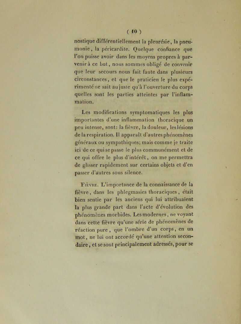 nostique différenliellement la pleurésie, la pneu- monie , la péricardite. Quelque confiance que l’on puisse avoir dans les moyens propres à par- venir à ce but, nous sommes obligé de convenir que leur secours nous fait faute dans plusieurs circonstances, et que le praticien le plus expé- rimenté ne sait au juste qu’à l’ouverture du corps quelles sont les parties atteintes par l’inflam- mation. Les modifications symptomatiques les plus importantes d’une inflammation thoracique un peu intense, sont: la fièvre, la douleur, leslésions de la respiration. Il apparaît d’autres phénomènes généraux ou sympathiques; mais comme je traite ici de ce qui se passe le plus communément et de ce qui offre le plus d’intérêt, on me permettra de glisser rapidement sur certains objets et d’en passer d’autres sous silence. Fièvue. L’importance de la connaissance de la fièvre, dans les phlegmasies thoraciques , était bien sentie par les anciens qui lui attribuaient la plus grande part dans l’acte d’évolution des phénomènes morbides. Les modernes, ne v'oyant dans cette fièvre qu’une série de phénomènes de réaction pure, que l’ombre d’un corps, en un mot, ne lui ont accordé qu’une attention secon- daire , et se sont principalement adressés, pour se