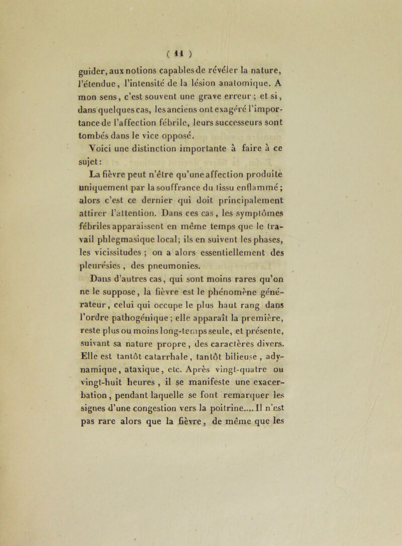 ( 41 ) guider, aux notions capables de révéler la nature, l’étendue, l’intensité de la lésion anatomique. A mon sens, c’est souvent une grave erreur ; et si, dans quelquescas, les anciens ont exagéré l’impor- tance de l’affection fébrile, leurs successeurs sont tombés dans le vice opposé. Voici une distinction importante à faire à ce sujet: La fièvre peut n’être qu’une affection produite uniquement par la souffrance du tissu enflammé ; alors c’est ce dernier qui doit principalement attirer l’attention. Dans ces cas, les symptômes fébriles apparaissent en même temps que le tra- vail phlegmasique local; ils en suivent les phases, les vicissitudes ; on a alors essentiellement des pleurésies, des pneumonies. Dans d’autres cas, qui sont moins rares qu’on ne le suppose, la fièvre est le phénomène géné- rateur, celui qui occupe le plus haut rang dans l’ordre pathogénique ; elle apparaît la première, reste plus ou moins long-temps seule, et présente, suivant sa nature propre, des caractères divers. Elle est tantôt catarrhale, tantôt bilieuse , ady- namique, ataxique, etc. Après vingt-quatre ou vingt-huit heures , il se manifeste une exacer- bation , pendant laquelle se font remanjuer le.s signes d’une congestion vers la poitrine.... Il n’est pas rare alors que la fièvre, de même que les