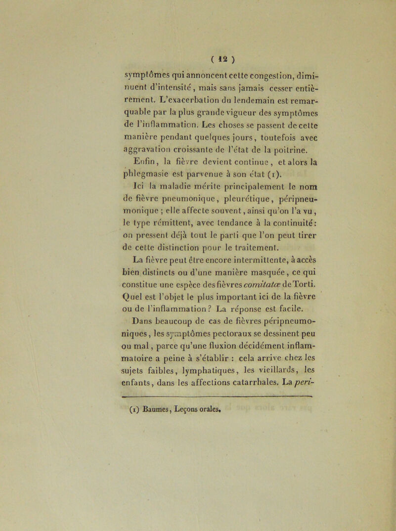 ( «2 ) symptômes qui annoncent celte congestion, dimi- nuent d’intensité, mais sans jamais cesser entiè- rement. L’exacerbation du lendemain est remar- quable par la plus grande vigueur des symptômes de ririflammation. Les choses se passent de celte manière pendant quelques jours, toutefois avec aggravation croissante de l’état de la poitrine. Enfin, la fièvre devient continue , et alors la phlegmasie est parvenue à son état (i). Ici la maladie mérite principalement le nom de fièvre pneumonique, pleurétique, péripneu- monique ; elle affecte souvent, ainsi qu’on l’a vu, le type rémittent, avec tendance à la continuité; on pressent déjà tout le parti que l’on peut tirer de cette distinction pour le traitement. La fièvre peut être encore intermittente, à accès bien distincts ou d’une manière masquée, ce qui constitue une espèce des fièvres comf/a/CÉ’de Torli. Quel est l’objet le plus important ici de la fièvre ou de l’inflammation? La réponse est facile. Dans beaucoup de cas de fièvres péripneumo- niques, les symptômes pectoraux se dessinent peu ou mal, parce qu’une fluxion décidément inflam- matoire a peine à s’établir : cela arrive chez les sujets faibles, lymphatiques, les vieillards, les enfants, dans les affections catarrhales. La peri- (i) Baumes, Leçons orales»
