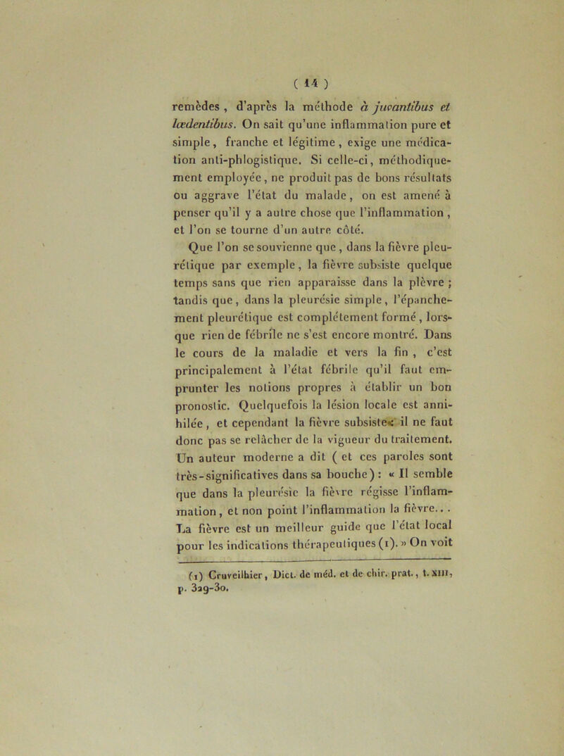 ( ) remèdes , d’après la méthode à Juvantibus et lœdentibus. On sait qu’une inflammation pure et simple, franche et légitime, exige une médica- tion anli-phlogistique. Si celle-ci, méthodique- ment employée, ne produit pas de bons résultats ou aggrave l’état du malade, on est amené à penser qu’il y a autre chose que l’inflammation , et l’on se tourne d’un autre côté. Que l’on se souvienne que , dans la fièvre pleu- rétique par exemple, la fièvre subsiste quelque temps sans que rien apparaisse dans la plèvre ; tandis que, dans la pleurésie simple, l’épanche- ment pleurétique est complètement formé , lors- que rien de fébrile ne s’est encore montré. Dans le cours de la maladie et vers la fin , c’est principalement à l’état fébrile qu’il faut em- prunter les notions propres à établir un bon pronostic. Quelquefois la lésion locale est anni- hilée , et cependant la fièvre subsiste»:' il ne faut donc pas se relâcher de la vigueur du traitement. Un auteur moderne a dit ( et ces paroles sont très-significatives dans sa bouche) : « Il semble que dans la pleurésie la fièvre régisse l’inflam- mation, et non point l’inflammation la fièvre.. . La fièvre est un meilleur guide que 1 état local pour les indications thérapeutiques (i). » On voit (i) Cruvellhler, Diei. de méd. et de ctiir. prat., t.Xiii, p. 3ag-3o.