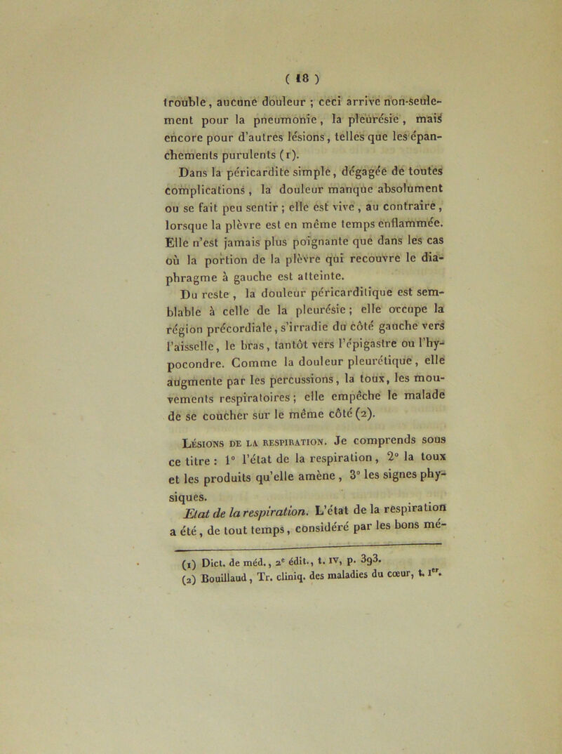 frouble, aucune douleur ; ceci arrivé non-Seule- ment pour la pneumonie, la pléùcésie , maiÿ encore pour d’autres lésions , telles que les épan- chements purulents (r). Dans la péricardite simple, dégagée de toutes complications , la douleur manque absolument ou se fait peu sentir ; elle est vive , au contraire, lorsque la plèvre est en même temps enflammée. Elle n’est jamais plus poignante que dans les cas où la portion de la plèvre qui recouvre le dia- phragme à gauche est atteinte. Du reste , la douleur péricarditique est sem- blable à celle de la pleurésie ; elle occupe la région précordiale, s’irradie du côté gauche vers l’aisselle, le bras, tantôt vers l’épigastre Ou l’hy- pocondre. Comme la douleur pleurctique, elle augmente par les percussions, la toux, les mou- vements respiratoires; elle empêche le malade de se coucher sur le même côté (2). Lésions de la, respiration. Je comprends sous ce titre : 1“ l’état de la respiration, 2“ la toux et les produits qu’elle amène , 3° les signes phy- siques. Etat de la respiration. L’état de la respiration a été, de tout temps, considéré par les bons mé- (1) Dict. de méd., 2' édit., t. IV, p. 3g3. (2) BouUlaud, Tr. cliniq. des maladies du cœur, 1.1.