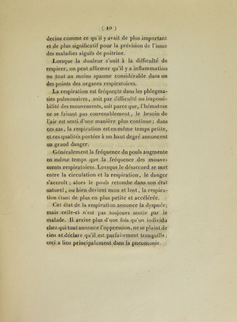 decins comme ce qu’il y avait de plus important et de plus significatif pour la prévision de l’issue des maladies aiguës de poitrine. Lorsque la douleur s’unit à la difficulté de respirer, on peut affirmer qu’il y a inflammation ou tout au moins spasme considérable dans un des points des organes respiratoires. La respiration est fréqueçte dans les phlegma- sies pulmonaires, soit par difficulté ou impossi- bilité des mouvements, soit parce que, l’hématose ne se faisant pas convenablement, le besoin de l’air est senti d’une manière plus continue ; dans CCS cas, la respiration est en meme temps petite, et ces qualités portées à un haut degré annoncent un grand danger. Généralement la fréquence du pouls augmente çn meme temps que la fréquence des mouve- ments respiratoires. Lorsque le désaccord se met entre la circulation et la respiration, le dangçr s’accroît ; alors le pouls retombe dans son état naturel, ou bien devient mou et lent, la respira- tion étant de plus en plus petite et accélérée. Cet état de la respiration annonce la dyspnée; mais celle-ci n’est pas toujours sentie par le malade. Il arrive plus d’une fois qu’un individu chez qui tout annonce l’oppression, ne se plajnt de rien et déclare qu’il,est,parfaitement tranquille: ceci a lieu principalcnient dans la pneuiponie.