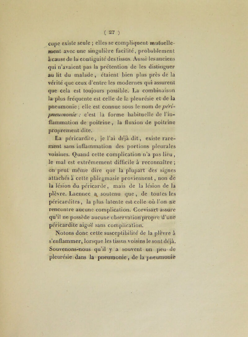 cupe existe seule ; elles se compliquent mutuelle- ment avec une singulière facilité, probablement à catusc de la contiguïté des tissus. Aussi les anciens qui n’avaient pas la prétention de les distinguer au lit du malade , étaient bien plus près de la vérité que ceux d’entre les modernes qui assurent que cela est toujours possible. La combinaison la plus fréquente est celle de la pleurésie et de la pneumonie ; elle est connue sous le nom de péri- pneumonie : c’est la forme habituelle de l’in- flammation de poitrine, la fluxion de poitrine pi'oprement dite. La péricardite, je l’ai déjà dit, existe rare- ment sans inflammation des portions pleurales voisines. Quand cette complication n’a pas lieu, le mal est extrêmement difficile à reconnaître ; on peut même dire que la plupart des signes attachés à' celte phlegmasie proviennent, non de la lésion du péricarde, mais de la lésion de la plèvre. Laennec soutenu que , de toutes les péricardites, la plus latente est celle où l’on ne rencontre aucune complication. Corvisart assui’e qu’il ne possède aucune observation propre d’une péricardite aiguë sans complication. Notons donc celte susceptibilité de la plèvre à s’enflammer, lorsque les tissus voisins le sont déjà. Souvenons-nous qu’il y a souvent un peu de pleurésie dans la pneumonie, de la pneumonie