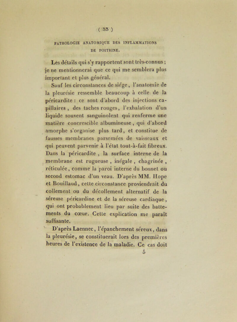 ( ~>5 ) PATHOLOGIE ANATOMIQUE DES INFLAMMATIONS DE POITRINE. Les détails qui s’y rapportent sont très-connus ; je ne mentionnerai que ce qui me semblera plus important et plus général. Sauf les circonstances de siège , l’anatomie de la pleurésie ressemble beaucoup à celle de la péricardite : ce sont d’abord des injections ca- pillaires , des taches rouges, l’exhalation d’un liquide souvent sanguinolent qui renferme une matière concrescible albumineuse, qui d’abord amorphe s’organise plus tard, et constitue de fausses membranes parsemées de vaisseaux et qui peuvent parvenir à l’état tout-à-fait fibreux. Dans la péricardite , la surface interne de la membrane est rugueuse , inégale , chagrinée , réticulée, comme la paroi interne du bonnet ou second estomac d’un veau. D’après MM. Hope et Bouillaud, cette circonstance proviendrait du collement ou du décollement alternatif de la sereusc péricardine et de la séreuse cardiaque, qui ont probablement lieu par suite des batte- ments du cœur. Cette explication me paraît suffisante. ■* D’après Laennec, l’épanchement séreux, dans la pleurésie, se constituerait lors des premières heures de l’existence de la maladie. Ce cas doit