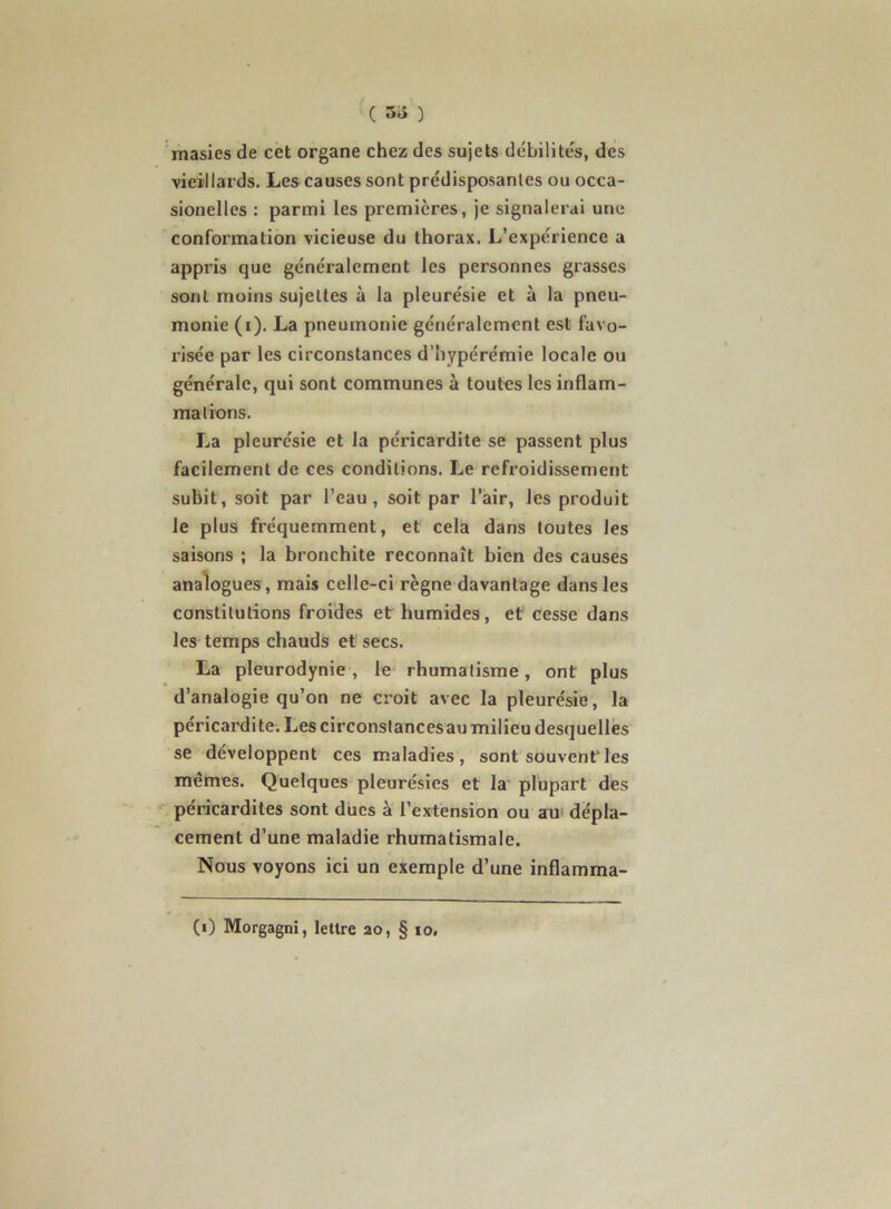 ( 5^ ) ’masies de cet organe chez des sujets débilités, des vieillards. Les causes sont prédisposantes ou occa- sionelles : parmi les premières, je signalerai une conformation vicieuse du thorax. L’expérience a appris que généralement les personnes grasses sont moins sujettes à la pleurésie et à la pneu- monie (i). La pneumonie généralement est favo- risée par les circonstances d’hypérémie locale ou générale, qui sont communes à toutes les inflam- mations. La pleurésie et la péricardite se passent plus facilement de ces conditions. Le refroidissement subit, soit par l’eau, soit par l’air, les produit le plus fréquemment, et cela dans toutes les saisons ; la bronchite reconnaît bien des causes analogues, mais celle-ci règne davantage dans les constitutions froides et humides, et cesse dans les temps chauds et secs. La pleurodynie, le rhumatisme, ont plus d’analogie qu’on ne croit avec la pleurésie, la péricardite. Les circonslancesau milieu desquelles se développent ces maladies, sont souvent les mêmes. Quelques pleurésies et la* plupart des péricardites sont ducs à l’extension ou au‘ dépla- cement d’une maladie rhumatismale. Nous voyons ici un exemple d’une inflamma- (i) Morgagni, lettre ao, § lo.