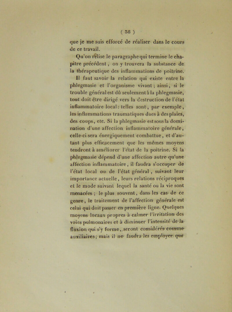 que je me suis efforcé de réaliser dans le cours de ce travail. Qu’on relise le paragraphe qui termine le cha- pitre précédent, on y trouvera la substance de la thérapeutique des inflammations de poitrine. Il faut savoir la relation qui existe entre la phlegmasie et l’organisme vivant ; ainsi, si le trouble général est dû seulement à la phlegmasie, tout doit être dirigé vers la destruction de l’état inflammatoire local; telles sont, par exemple, les inflammations traumatiques dues à des plaies, des coups, etc. Si la phlegmasie estsousla domi- nation d’une affection inflammatoire générale, celle-ci sera énergiquement combattue, et d’au- tant plus efficacement que les mêmes moyens tendront à améliorer l’état de la poitrine. Si la phlegmasie dépend d’une affection autre qu’une affection inflammatoire, il faudra s’occuper de l’état local ou de l’état général , suivant leur importance actuelle, leurs relations réciproques et le mode suivant lequel la santé ou la vie sont menacées ; le plus souvent, dans les cas- de ce genre, le traitement de l’affection générale est celui qui doit passer en première ligne. Quelques moyens locaux propres à calmer l’irritation' des voies pulmonaires et à diminuer l’intensite de-la fluxion qui s’y forme,.seront considères comme- auxiliaii'es; mais il ne- faudra les employer que