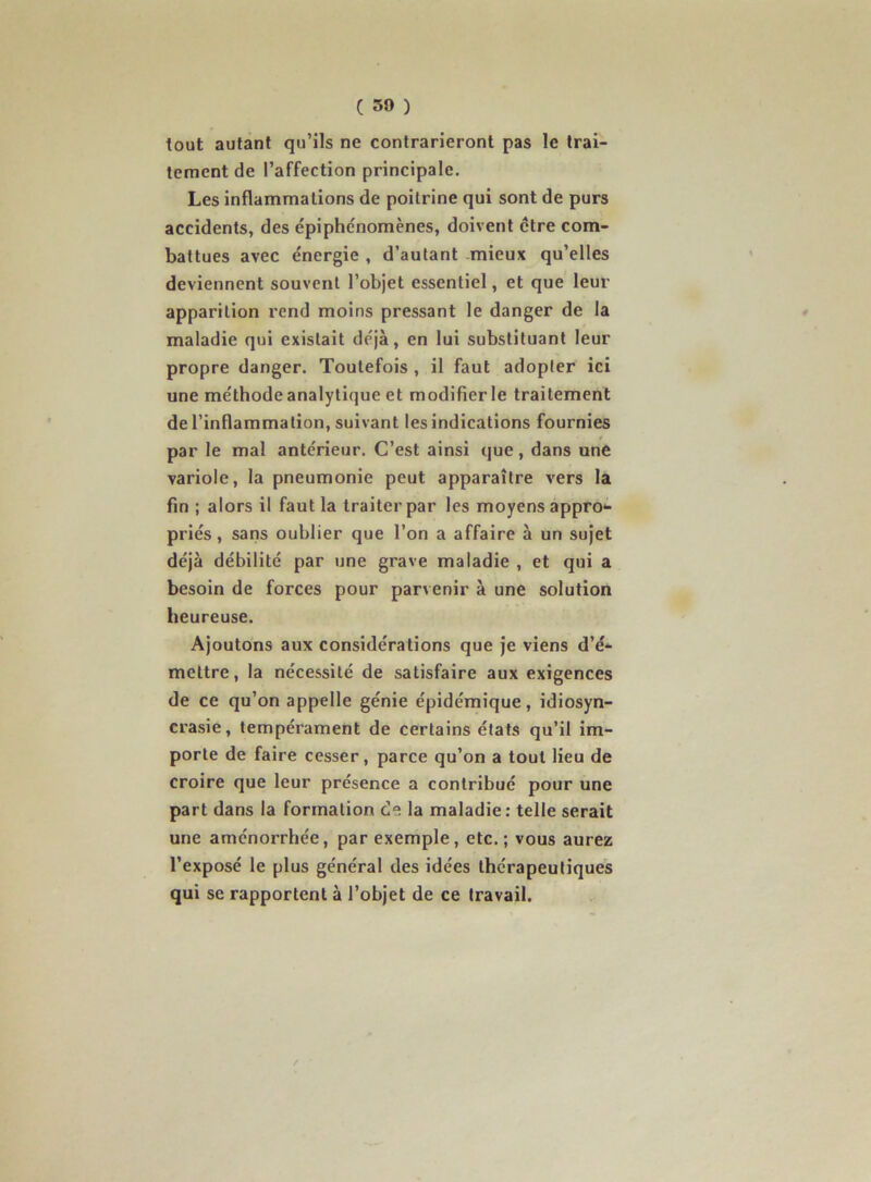 ( 30 ) tout autant qu’ils ne contrarieront pas le trai- tement de l’affection principale. Les inflammations de poitrine qui sont de purs accidents, des épiphénomènes, doivent ctre com- battues avec énergie , d’autant mieux qu’elles deviennent souvent l’objet essentiel, et que leur apparition rend moins pressant le danger de la maladie qui existait déjà, en lui substituant leur propre danger. Toutefois , il faut adopter ici une méthode analytique et modifier le traitement de l’inflammation, suivant les indications fournies par le mal antérieur. C’est ainsi que, dans une variole, la pneumonie peut apparaître vers la fin ; alors il faut la traiter par les moyens appro- priés , sans oublier que l’on a affaire à un sujet déjà débilité par une grave maladie , et qui a besoin de forces pour parvenir à une solution heureuse. Ajoutons aux considérations que je viens d’é- mettre , la nécessité de satisfaire aux exigences de ce qu’on appelle génie épidémique, idiosyn- crasie, tempérament de certains états qu’il im- porte de faire cesser, parce qu’on a tout lieu de croire que leur présence a contribué pour une part dans la formation de la maladie; telle serait une aménorrhée, par exemple, etc. ; vous aurez l’exposé le plus général des idées thérapeutiques qui se rapportent à l’objet de ce travail.