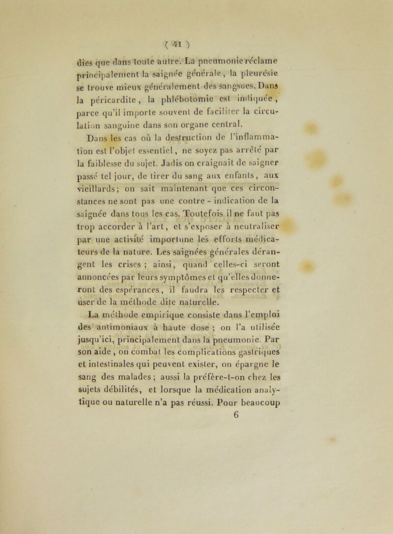 C ) (lies que dans loule autre. La pneumonie rc'clame principalement la saignée générale, la pleurésie se trouve mieux généralement des sangsues. Dans la péricardite, la phlébotomie est imli(]uée , j)arce qu’il importe souvent de faciliter la circu- lation sanguine dans son organe central. Dans les cas où la destruction de l’inflamma- tion est l’objet essentiel, ne soyez pas arreté par la faiblesse du sujet. Jadis on craignait de saigner passé tel jour, de tirer du sang aux enfants, au.x vieillards; on sait maintenant que ces circon- stances ne sont pas une contre - indication de la saignée dans tous les cas. Toutefois il ne faut pas trop accorder à l’art, et s’exposer à neutraliser par une activité importune les efforts médica- teurs de la nature. Les saignées générales déran- gent les crises ; ainsi, quand celles-ci seront annoncées par leurs symptômes et qu’elles donne- ront des espérances, il faudra les respecter et user de la méthode dite naturelle. La méthode empirique consiste dans l’emploi des antimoniaux à haute dose ; on l’a utilisée jusqu’ici, principalement dans la pneumonie. Par son aide , on combat les complications gastri(]ues et intestinales qui peuvent exister, on épargne le sang des malades; aussi la préfère-t-on chez les sujets débilités, et lorsque la médication analy- tique ou naturelle n’a pas réussi. Pour beaucoup 6