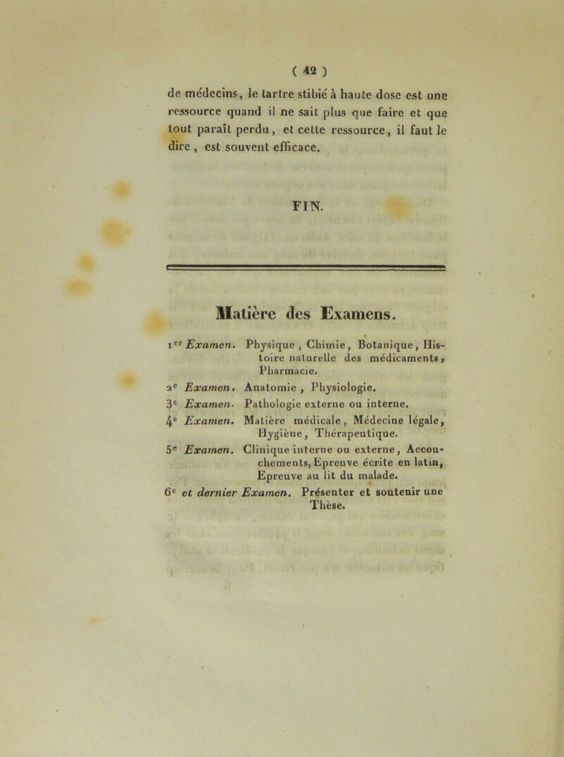 de médecins, le tartre stibié à haute dose est une ressource quand il ne sait plus que faire et que tout paraît perdu, et cette ressource, il faut le dire , est souvent efficace. FIN. Matière des Examens. Examen. Physique , Chimie, Botanique, His- toire naturelle des médicaments, Pharmacie. 2® Examen. Anatomie , Physiologie. 3® Examen- Pathologie externe ou interne. 4® Examen, Matière médicale, Médecine légale, Hygiène, Thérapeutique. 5® Examen, Clinique interne ou externe, Accou- chements, Epreuve écrite en latin, Epreuve au lit du malade. 6® et dernier Examen. Présenter et soutenir une Thèse.