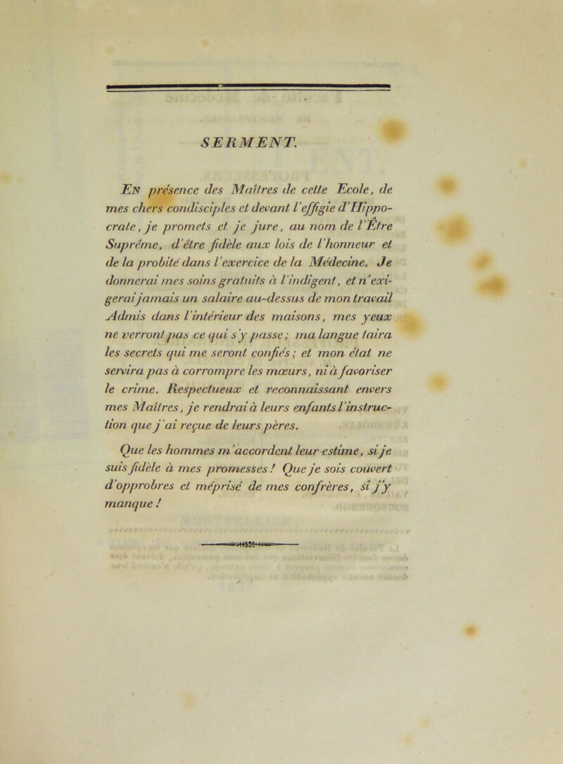 SERMENT. En prése.nce des Mmires de celte Ecole, de mes chers condisciples et devant l'effigie d'Hippo- A croie, je promets et je jure, au nom de l’Etre Suprême, d'être fidèle aux lois de l’honneur et de la probité dans l’exercice de la Médecine, Je donnerai mes soins gratuits à l’indigent, et n’exi- gerai jamais un salaire au-dessus de mon travail Admis dans l’intérieur des maisons, mes yeux ne verront pus ce (jui s’y passe; ma langue taira les secrets qui me seront confiés ; et mon état ne servira pas à corrompre les mœurs, ni à favoriser le crime. Respectueux et reconnaissant envers mes Maîtres, je rendrai à leurs enfants l’instruc- tion que j'ai reçue de leurs pères. Que les hommes m’accordent leur estime, sije suis fidèle à mes promesses ! Que je sois couvert d’opprobres et méprisé de mes confrères, si j’y manque /