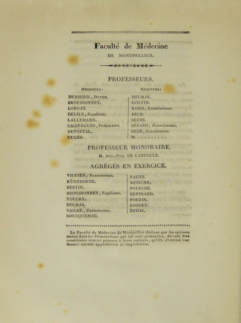 Faculté de Médecine DE MONTPELLIER. •- PROFESSEURS. Messieurs : DUBBüEIL, Doyen. BHOUSSONNET. LORDAT. DELIEE, SiippUant, LALLEMAND. CAIZE ROUES, Président. DüPORTAL. DUGÉS. Messieurs: DELMAS. GOLFIN. RI DES, Examinateur, RECH. SERRE. BÉRARD, Examinateur, RENÉ, Examinateur, M PROFESSEUR HONORAIRE. M. Aug.-Pyr. DE CiINDOLLE. AGRÉGÉS EN EXERCICE. VIGtJIER, Examinateur, KÜHNHOLTZ. BERTIN. BRODSSONNET, Suppléant, TODCHY. DELMAS. YAILIIÉ, Examinateur, BOURQUENOD. FAGES. BATIGNE. POURCHÉ, BERTRAND. PODZIN. SAISSET. ESTOH. 1 La Faculté de Médecine de Montpellier déclare que les opinions émise» dans les Dissertations <|iii lui sont présentées, doivent étr* considérées comme propres à leurs antciips, qu’elle n’cnlend leur donner aucune approbation ni improbation.