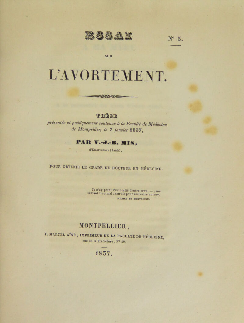 N° 5. SUR L’AVORTEMENT. ttUlfcSlE présentée et publiquement soutenue a la Faculté de Médecine de Montpellier, le 7 janvier 1837, PAR JUS, cI’Escocloübue ( Aude), POUR OBTENIR LE GRADE DE DOCTEUR EN MÉDECINE. Je n’ay point l’authorité d’estre creu , me sentant trop mal instruit pour instruire autruy. MICHEL DE MONTAIGNE. MONTPELLIER, i. martel aîné, imprimeur de la faculté de MÉDECINE, rue de la Préfecture, N° 10. 1837.