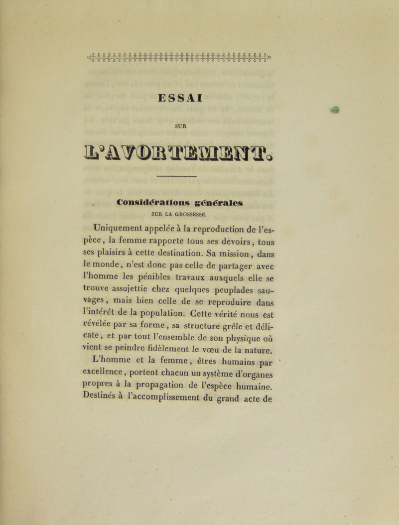 ESSAI SUR yx)jiü'iâiiî^na'o Considérations générales SUR la grossesse. Uniquement appelée à la reproduction de l’es- pèce, la femme rapporte tous ses devoirs, tous ses plaisirs à cette destination. Sa mission, dans le monde, n est donc pas celle de partager avec l’homme les pénibles travaux auxquels elle se trouve assujettie chez quelques peuplades sau- vages, mais bien celle de se reproduire dans 1 inteiet de la population. Cette vérité nous est révélée par sa forme, sa structure grêle et déli- cate, et par tout l’ensemble de son physique où vient se peindre fidèlement le vœu de la nature. L homme et la femme, êtres humains par * excellence, portent chacun un système d’organes propres à la propagation de l’espèce humaine. Destinés a 1 accomplissement du grand acte de