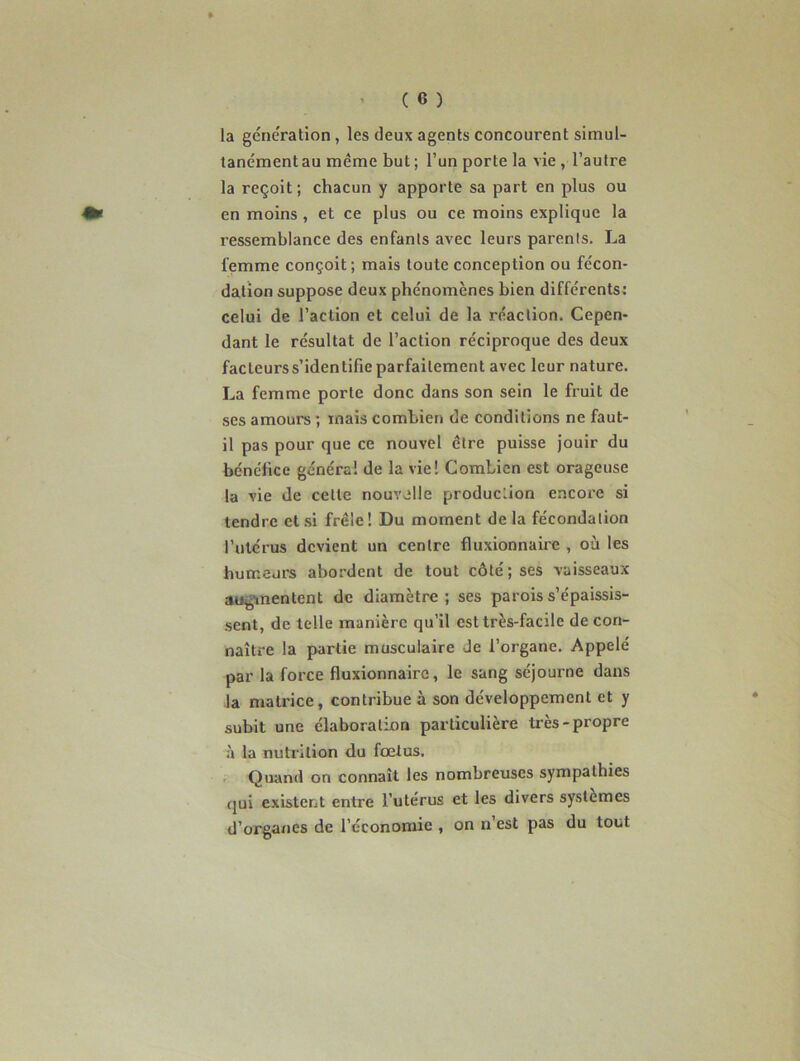 la génération, les deux agents concourent simul- tanément au même but ; l’un porte la vie , l’autre la reçoit; chacun y apporte sa part en plus ou en moins , et ce plus ou ce moins explique la ressemblance des enfants avec leurs parents. La femme conçoit; mais toute conception ou fécon- dation suppose deux phénomènes bien différents: celui de l’action et celui de la réaction. Cepen- dant le résultat de l’action réciproque des deux facteurs s’identifie parfaitement avec leur nature. La femme porte donc dans son sein le fruit de ses amours ; mais combien de conditions ne faut- il pas pour que ce nouvel cire puisse jouir du bénéfice généra! de la vie! Combien est orageuse la vie de celle nouvelle production encore si tendre et si frêle! Du moment delà fécondation l’utérus devient un centre fluxionnaire , où les humeurs abordent de tout côté; ses vaisseaux augmentent de diamètre; ses parois s’épaissis- sent, de telle manière qu’il est très-facile de con- naître la partie musculaire Je l’organe. Appelé par la force fluxionnaire, le sang séjourne dans la matrice, contribue à son développement et y subit une élaboration particulière tr ès-propre à la nutrition du fœtus. Quand on connaît les nombreuses sympathies qui existent entre l’utérus et les divers systèmes d’organes de l’économie , on n’est pas du tout