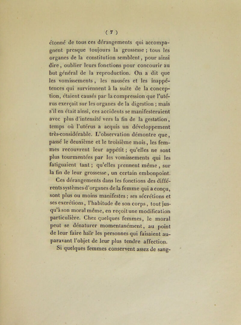 étonné de tous ces dérangements qui accompa- gnent presque toujours la grossesse ; tous les organes de la constitution semblent, pour ainsi dire , oublier leurs fonctions pour concourir au but général de la reproduction. On a dit que les vomissements , les nausées et les inappé- tences qui surviennent à la suite de la concep- tion, étaient causés par la compression que l’uté- rus exerçait sur les organes de la digestion ; mais s’il en était ainsi, ces accidents se manifesteraient avec plus d’intensité vers la fin de la gestation , temps où l’utérus a acquis un développement très-considérable. L’observation démontre que, passé le deuxième et le troisième mois, les fem- mes recouvrent leur appétit ; qu’elles ne sont plus tourmentées par les vomissements qui les fatiguaient tant ; qu’elles prennent même , sur la fin de leur grossesse, un certain embonpoint. Ces dérangements dans les fonctions des diffé- rents systèmes d’organes delà femme qui a conçu, sont plus ou moins manifestes ; ses sécrétions et ses excrétions, l’habitude de son corps, tout jus- qu’à son moral même, en reçoit une modification particulière. Chez quelques femmes, le moral peut se dénaturer momentanément, au point de leur faire haïr les personnes qui faisaient au- paravant l’objet de leur plus tendre affection. Si quelques femmes conservent assez de sang-