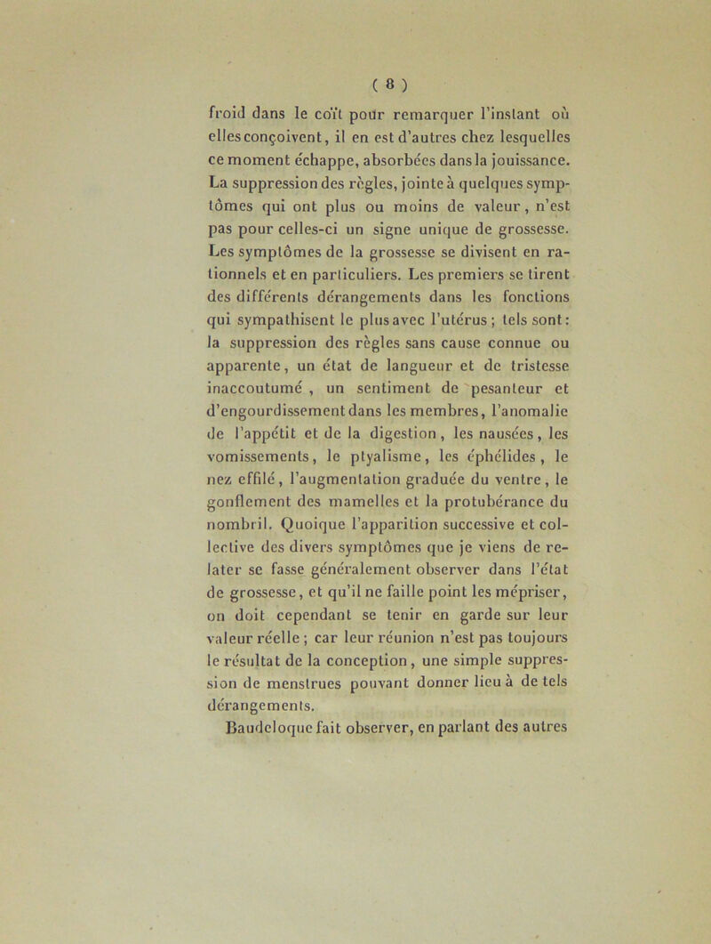 froid dans le coït pour remarquer l’instant où elles conçoivent, il en est d’autres chez lesquelles ce moment échappe, absorbées dansla jouissance. La suppression des règles, jointe à quelques symp- tômes qui ont plus ou moins de valeur, n’est pas pour celles-ci un signe unique de grossesse. Les symptômes de la grossesse se divisent en ra- tionnels et en particuliers. Les premiers se tirent des différents dérangements dans les fonctions qui sympathisent le plus avec l’utérus; tels sont: la suppression des règles sans cause connue ou apparente, un état de langueur et de tristesse inaccoutumé , un sentiment de pesanteur et d’engourdissement dans les membres, l’anomalie de l’appétit et de la digestion, les nausées, les vomissements, le ptyalisme, les éphélides , le nez effilé, l’augmentation graduée du ventre, le gonflement des mamelles et la protubérance du nombril. Quoique l’apparition successive et col- lective des divers symptômes que je viens de re- later se fasse généralement observer dans l’état de grossesse, et qu’il ne faille point les mépriser, on doit cependant se tenir en garde sur leur valeur réelle ; car leur réunion n’est pas toujours le résultat de la conception, une simple suppres- sion de menstrues pouvant donner lieu à de tels dérangements. Baudcloque fait observer, en parlant des autres