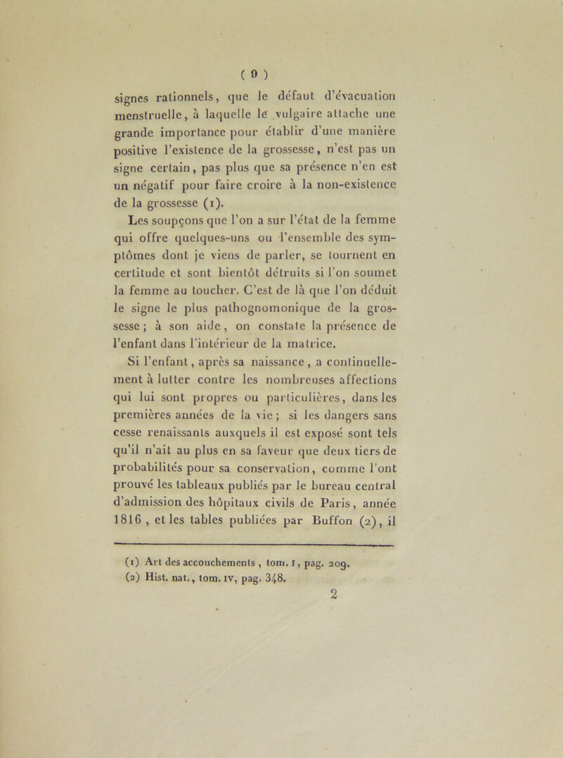 signes rationnels, que le défaut d’évacuation menstruelle, à laquelle le vulgaire attache une grande importance pour établir d’une manière positive l’existence de la grossesse, n’est pas un signe certain, pas plus que sa présence n’en est un négatif pour faire croire à la non-existence de la grossesse (i). Les soupçons que l’on a sur l’état de la femme qui offre quelques-uns ou l’ensemble des sym- ptômes dont je viens de parler, se tournent en certitude et sont bientôt détruits si l’on soumet la femme au loucher. C’est de là que l’on déduit le signe le plus pathognomonique de la gros- sesse ; à son aide, on constate la présence de l’enfant dans l’intérieur de la matrice. Si l’enfant, après sa naissance , a continuelle- ment à lutter contre les nombreuses affections qui lui sont propres ou particulières, dans les premières années de la vie ; si les dangers sans cesse renaissants auxquels il est exposé sont tels qu’il n’ait au plus en sa faveur que deux tiers de probabilités pour sa conservation, comme l’ont prouvé les tableaux publiés par le bureau central d’admission des hôpitaux civils de Paris, année 1816 , et les tables publiées par Buffon (2), il (1) Art des accouchements , toni. I, pag. 209. (2) Hist. nat., tom. IV, pag. 348. 2