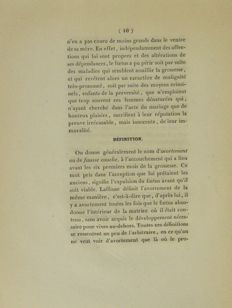 n’en a pas couru de moins grands dans le ventre de sa mère. En effet, indépendamment des affec- tions qui lui sont propres et des altérations de ses dépendances, le fœtus a pu périr soit par suite des maladies qui semblent assaillir la grossesse, et qui revêtent alors un caractère de malignité très-prononcé, soit par suite des moyens crimi- nels, enfants de la perversité, que n’emploient que trop souvent ces femmes dénaturées qui, n’ayant cherché dans l’acte du mariage que de honteux plaisirs , sacrifient a leur réputation la preuve irrécusable, mais innocente , de leur im- moralité. DÉFINITION. _ On donne généralement le nom d avortement ou de fausse couche, à l’accouchement qui a lieu avant les six premiers mois de la grossesse. Ce mot pris dans l’acception que lui prêtaient les anciens, signifie l’expulsion du fœtus avant qu’il soit viable. Laffosse définit l’avortement de la même manière , c’est-a-dire que , d après lui, il y a avortement toutes les fois que le fœtus aban- donne l’intérieur de la matrice où il était con- tenu , sans avoir acquis le développement neces- saire pour vivre au-dehors. Toutes ces définitions se ressentent un peu de l’arbitraire, en ce qu on ne veut voir d’avortement que la ou le pro-