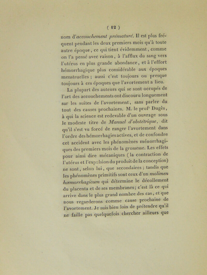 nom d’accouchement prématuré. Il est plus fré- quent pendant les deux premiers mois qu’à toute autre époque , ce qui tient évidemment, comme on l’a pensé avec raison, à l’afflux du sang vers l’utérus en plus grande abondance, et à l’effort hémorrhagique plus considérable aux époques menstruelles ; aussi c’est toujours ou presque toujours à ces époques que 1 avortement a lieu. La plupart des auteurs qui se sont occupes de l’art des accouchements ont discouru longuement sur les suites de l’avortement, sans parler du tout des causes prochaines. M. le profr Dugès, à qui la science est redevable d’un ouvrage sous le modeste litre de IVFanuel d obslctricjuc, dit qu’il s’est vu forcé de ranger l’avortement dans l’ordre des hémorrhagies actives, et de confondre cet accident avec les phénomènes ménorrhagi- ques des premiers mois de la grossesse. Les effets pour ainsi dire mécaniques ( la contraction de l’utérus et l’expulsion du produit de la conception) ne sont, selon lui, que secondaires ; tandis que les phénomènes primitifs sont ceux d’un molimen hœmorrhagicum qui détermine le décollement du placenta et de ses membranes; c’est là ce qui arrive dans le plus grand nombre des cas, et que nous regarderons comme cause piochaine de l’avortement. Je suis bien loin de prétendre qu’il ne faille pas quelquefois chercher ailleurs que