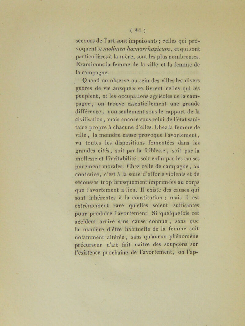 secours de l’art sont impuissants ; celles qui pro- voquenlle molirnen hœmorrhagicum, etqui sont particulières à la mcre, sont les plus nombreuses. Examinons la femme de la ville et la femme de la campagne. Quand on observe au sein des villes les divers genres de vie auxquels se livrent celles qui les peuplent, et les occupations agricoles de la cam- pagne, on trouve essentiellement une grande différence , non-seulement sous le rapport de la civilisation , mais encore sous celui de l’état sani- taire propre à chacune d’elles. Chez la femme de ville , la moindre cause provoque l’avortement, vu toutes les dispositions fomentées dans les grandes cités, soit parla faiblesse, soit par la mollesse et l’irritabilité , soit enfin par les causes purement morales. Chez celle de campagne, au contraire, c’est à la suite d’efforts violents et de secousses trop brusquement imprimées au corps que l’avortement a lieu. Il existe des causes qui sont inhérentes à la constitution ; mais il est extrêmement rare qu’elles soient suffisantes pour produire l’avortement. Si quelquefois cet accident arrive sans cause connue , sans que la manière d’être habituelle de la femme soit notamment altérée, sans qu’aucun phénomène précurseur n’ait fait naître des soupçons sur l’existence prochaine de l’avortement, on l’ap-