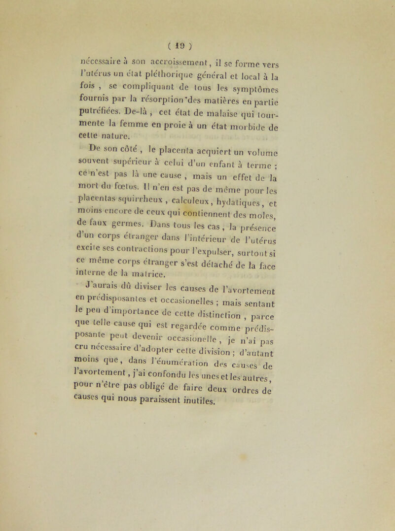 necessaire à son accroissement, il se forme vers l’utérus un état pléthorique général et local à la fojs , se compliquant de tous les symptômes fournis par la résorption'des matières en partie putréfiées. De-là , cet état de malaise qui tour- mente la femme en proie à un état morbide de cette nature. De son côté , le placenta acquiert un volume souvent supérieur à celui d’un enfant à terme ; ce n’est pas là une cause , mais un effet de la mort du fœtus. Il n’en est pas de même pour les placentas squirrheux, calculeux, hydatiques, et moins encore de ceux qui contiennent des moles de faux germes. Dans tous les cas , la présence d’un corps étranger dans l’intérieur de l’utérus excite ses contractions pour l’expulser, surtout si ce même corps étranger s’est détaché de la face interne de la matrice. J’aurais du diviser les causes de l’avortement en prédisposantes et occasionelles ; mais sentant Je peu d’importance de cette distinction , parce que telle cause qui est regardée comme prédis- posante peut devenir occasionelle , je n’ai pas cru necessaire d’adopter cette division ; d’autant moins que, dans l’énumération des causes de l’avortement, j’ai confondu les unes et les autres pour n'être pas obligé de faire deux ordres dé causes qui nous paraissent inutiles.