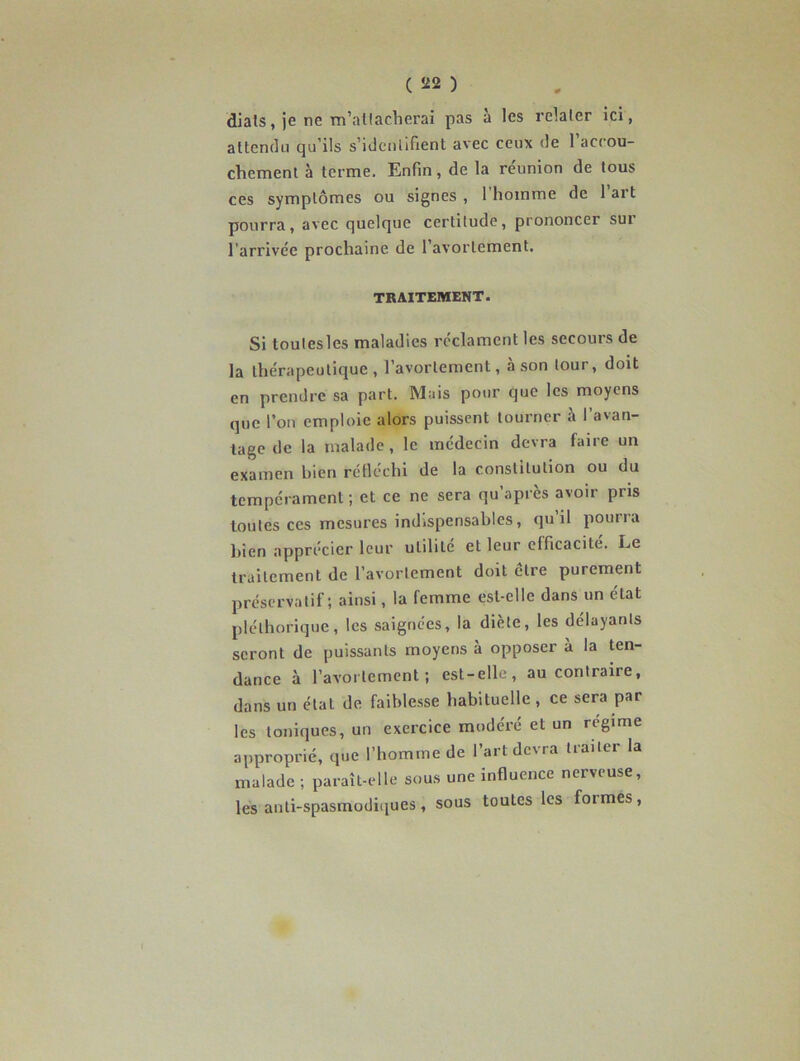 diats, je ne m’attacherai pas à les relater ici, attendu qu’ils s’identifient avec ceux de l’accou- chement à terme. Enfin, de la réunion de tous ces symptômes ou signes, 1 homme de lait pourra, avec quelque certitude, prononcer sui l'arrivée prochaine de l’avortement. TRAITEMENT. Si toulesles maladies réclament les secours de la thérapeutique, l’avortement, à son tour, doit en prendre sa part. Mais pour que les moyens que l’on emploie alors puissent tourner à l’avan- tage de la malade, le médecin devra faire un examen bien réfléchi de la constitution ou du tempérament; et ce ne sera qu’après avoir pris toutes ces mesures indispensables, qu il pouria bien apprécier leur utilité et leur efficacité. Le traitement de l’avortement doit cire purement préservatif; ainsi, la femme est-elle dans un état pléthorique, les saignées, la diète, les délayants seront de puissants moyens à opposer à la ten- dance à l’avortement; est-elle, au contraire, dans un étal de faiblesse habituelle , ce sera par les toniques, un exercice modéré et un régime approprié, que l’homme de l’art devra traiter la malade ; paraît-elle sous une influence nerveuse, les anti-spasmodiques, sous toutes les foi mes,