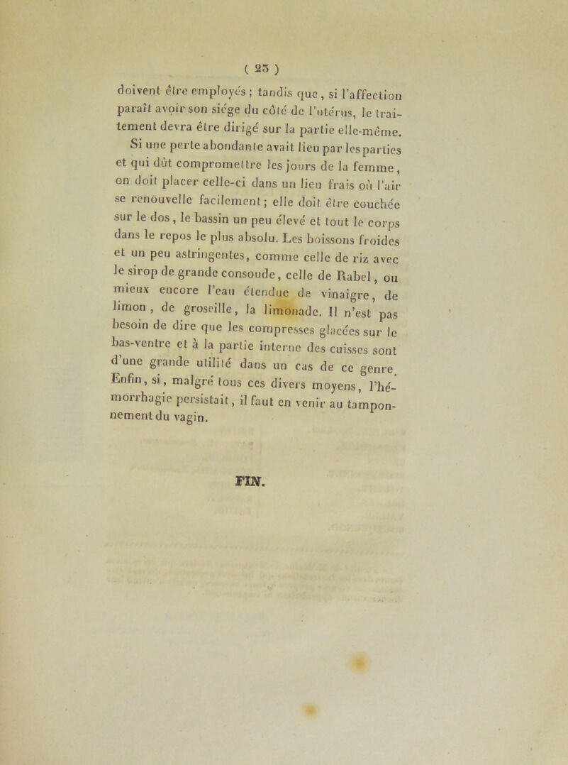 doivent être employés ; tandis que , si l’affection paraît avoir son siégé du côté de l'utérus, le trai- tement devra être dirigé sur la partie elle-même. Si une perte abondante avait lieu par les parties et qui dut compromettre les jours de la femme, on doit placer celle-ci dans un lieu frais où l’air se renouvelle facilement; elle doit cire couchée sur le dos, le bassin un peu élevé et tout le corps dans le repos le plus absolu. Les boissons froides et un peu astringentes, comme celle de riz avec le sirop de grande consoude, celle de Rabel, ou mieux encore l’eau étendue de vinaigre,' de limon, de groseille, la limonade. Il n’est'pas besoin de dire que les compresses glacées sur le bas-ventre et à la partie interne des cuisses sont d’une grande utilité dans un cas de ce genre. Enfin, si, maigre tous ces divers moyens, l’hé- morrhagie persistait, il faut en venir au tampon- nement du vagin. FIN.