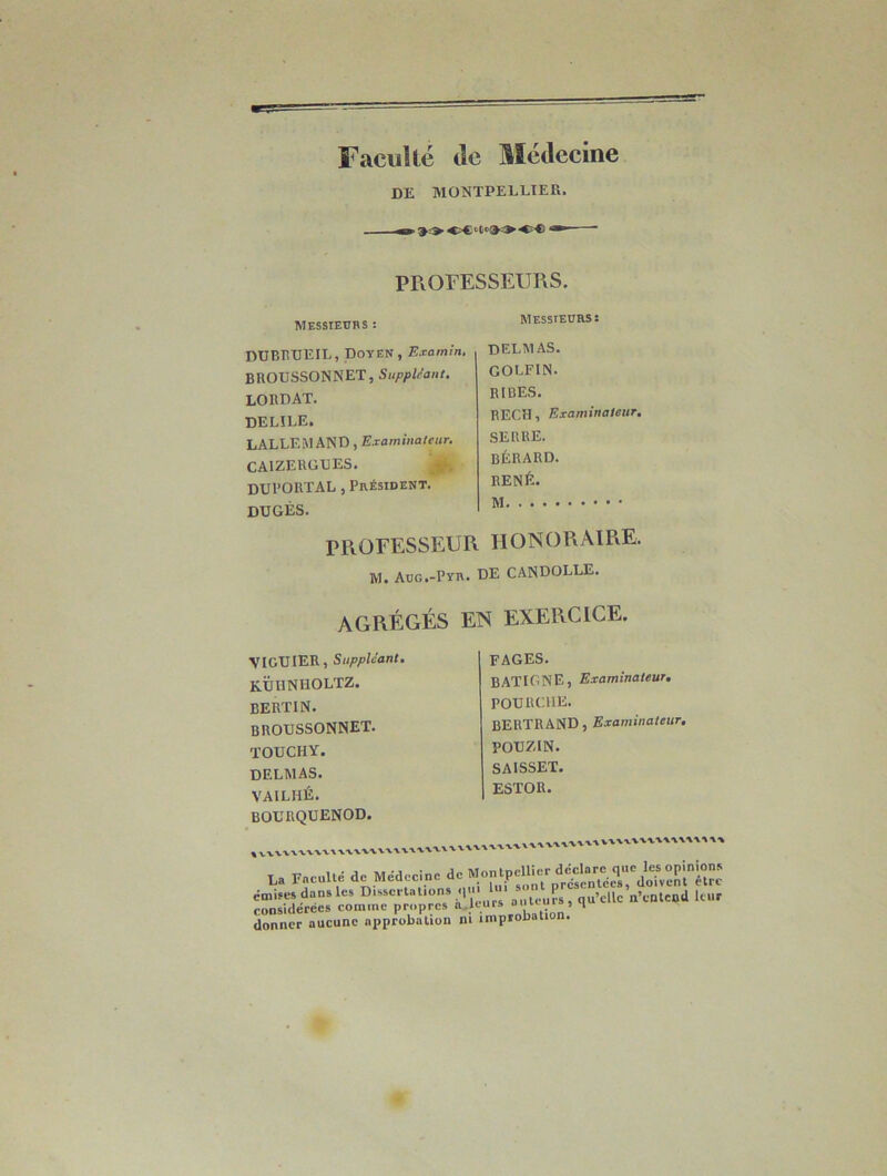 Faculté de Médecine DE MONTPELLIER, . 90 < i < i * PROFESSEURS. Messieurs : Messieurs: DUBRUEIL, Doyen, Examin. BROUSSONNET, Suppléant. LORDAT. DEL1LE. LALLEMAND, Examinateur. CAIZERGUES. DUl’ORTAL, Président. dugés. DELMAS. GOLFIN. RIRES. RECH, Examinateur. SERRE. BÉRARD. RENÉ. PROFESSEUR HONORAIRE. M. Aug.-Pyr. DE CANDOLLE. AGRÉGÉS EN EXERCICE. VIGUIER, Suppléant. KÜIINHOLTZ. bertin. BROUSSONNET. TOUCHY. DELMAS. VAILIIÉ. BOURQUENOD. FAGES. BATIGNE, Examinateur. POURCHE. BERTRAND, Examinateur. POUZIN. SAISSET. ESTOR. v XW’X •W'WX'V'V* t Fiw nlté de Médecine de Montpellier déclare que les opinions La Faculté etc Meaccineu i* présentées, doivent être émises dans les Dissertations q.M 1»' »“n Ps, qu’£Ue n’entend leur considérées comine propres a.leurs 5 1 consiaercc» v• . «„uaiinn donner aucune approbation ni improbation.