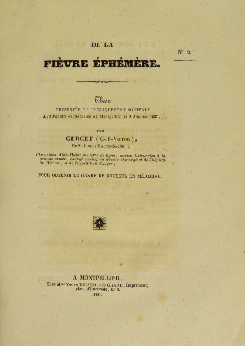 DE LA N° 4. FIÈVRE ÉPHÉMÈRE. OjoSe PRÉSENTÉE ET PUBLIQUEMENT SOUTENUE A la Faculté de Médecine de Montpellier, le 9 Janvier 1837 ; PAH GERCET ( C-.F-Victor ) , De S'-Loup ( Haute-Saône ) ; Chirurgien Aide-Major au 52m' de ligne , ancien Chirurgien à la grande armée, chargé en chef du service chirurgical de l'hôpital de Worms , et de l'expédition d'Alger ; POUR OBTENIR LE GRADE DE DOCTEUR EN MÉDECINE. A MONTPELLIER , Chez Mra* Ycuve RICARD, née GRAND, Imprimeur, place d’EncivaUe, n° 3. 183!,'