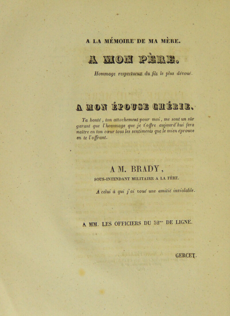 A LA MÉMOIRE'DE MA MERE. Hommage respectueux du fils le plus dévoué. & sa ©a iSDtrss ©misas» Ta bonté, ton attachement ‘pour moi, me sont un sûr garant que l'hommage que je t'offre aujourd’hui fera naître en ton cœur tous les sentiments que le mien éprouve on te l’offrant. AM. BRADY, SOUS-INTENDANT MILITAIRE A LA FÉRU. A celui à qui j’ai voué une amitié inviolable. A MM. LES OFFICIERS DU 52 DE LIGNE. GERCE!.
