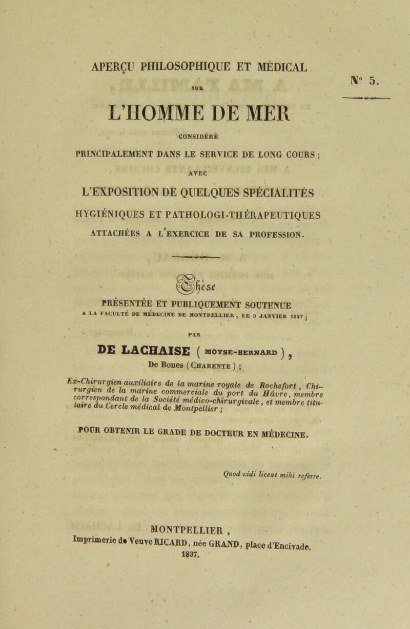 APERÇU PHILOSOPHIQUE ET MÉDICAL L’HOMME DE MER COT^SIDÉRÉ PRINCIPALEl^ïENT DANS LE SERVICE DE LONG COURS ; AVEC L’EXPOSITION DE QUELQUES SPÉCIALITÉS HYGIÉNIQUES ET PATHOLOGI-THÉRAPEUTIQUES ATTACHÉES A l’eXERCICE DE SA PROFESSION. PRÉSENTÉE ET PUBLIQUEMENT SOUTENUE A IA FACULTÉ DE MÉDECINE DE MONTPELLIER, LE 9 JANVIER 1827 • PAR DE LAGHAISE ( MOYSE-BERNARS j ^ De Boues { Charente ) ; auanKflire do la marine royale de Rochefort, Chi- rurgien de la manne commerciale du port du, Havre membre în.v!fmédico-chirurgicale, et membre titu- laire du Cercle médical de Montpellier ; lemure mu POUR OBTENIR LE GRADE DE DOCTEUR EN MÉDECINE. Quod vidi liceat mihi re/erre. MONTPELLIER , Imprimerie d.VeuYeRICARD, née GRAND, placed’Encivade 1837.