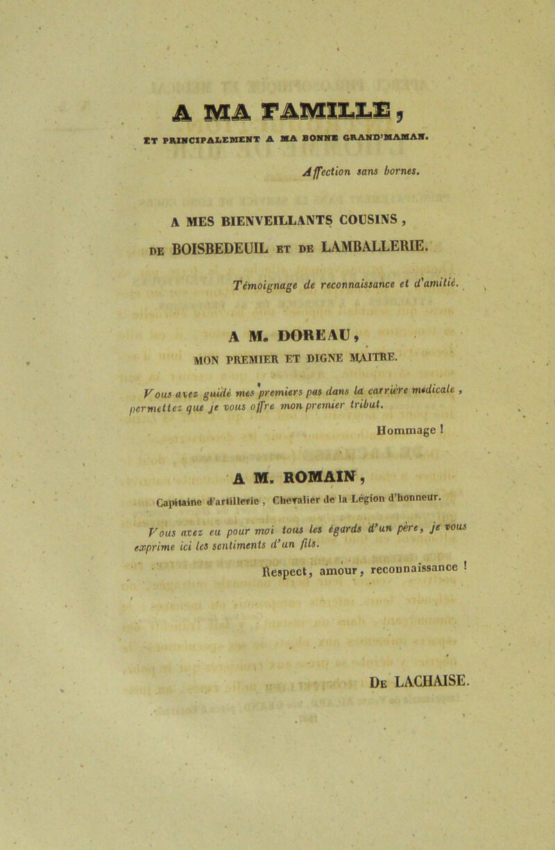 A MA l'AMlX.l.B, ÏT PWHCIPAÏiEWEKT A MA BONMM GRAMD’MAMA*. Affection sans bornes. A MES BIENVEILLANTS COUSINS , DE BOISBEDEUIL et de LAMBALLERIE. Témoignage de reconnaissance et d'amitié. A M. DOREAU, MON PREMIER ET DIGNE M-UTRE. ous axez guidé mes premiers pas dans la carrwre médicale f pcrmelict tjtie Je vous offre mon premier tribut. Hommage I f A M. ROMAIN, Capiiainc d’arlillCTie , Cheralier de la Légion d’honneur. Vous avez eu pour moi tous les égards d’un père, je vous exprime ici tes sentiments d’un fils. Respect, amour, reconnaissance ! De LACHAISE.