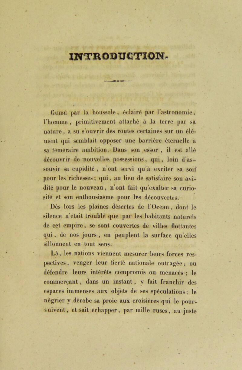 INTRODTÏCTION. Gun>K par la boussole, éclairé par l’astronomie, l’homme , primitivement attaché à Ja terre par sa nature, a su s’ouvrir des routes certaines sur un élé- ment qui semblait opposer une barrière éternelle à sa téméraire ambition. Dans son essor , il est allé découvrir de nouvelles possessions, qui, loin d’as- souvir sa cupidité , n’ont servi qu’à exciter sa soif pour les richesses; qui, au lieu de satisfaire son avi- dité pour le nouveau, n’ont fait qu’exalter sa curio- sité et son enthousiasme pour lés découvertes. Dès lors les plaines désertes de l’Océan, dont le silence n’était troublé que par les habitants naturels de cet empire, se sont couvertes de villes ilottantes qui, de nos jours , en peuplent la surface qu’elles sillonnent en tout sens. Là, les nations viennent mesurer leurs forces res- pectives, venger leur fierté nationale outragée, ou défendre leurs intérêts compromis ou menacés ; le commerçant, dans un instant, y fait franchir des espaces immenses aux objets de ses spéculations; le négrier y dérobe sa proie aux croisières qui le pour- suivent, et sait échapper, par mille ruses, au juste