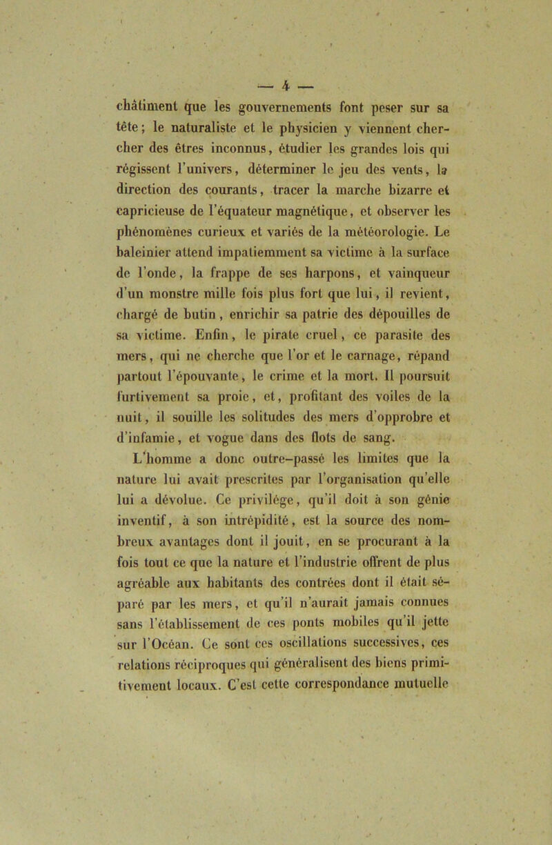 châtiment que les gouvernements font peser sur sa tête ; le naturaliste et le physicien y viennent cher- cher des êtres inconnus, étudier les grandes lois qui régissent l’univers, déterminer le jeu des vents, la direction des courants, tracer la marche bizarre et capricieuse de l’équateur magnétique, et observer les phénomènes curieux et variés de la météorologie. Le baleinier attend impatiemment sa victime à la surface de l’onde, la frappe de ses harpons, et vainqueur d’un monstre mille fois plus fort que lui, il revient, chargé de butin, enrichir sa patrie des dépouilles de sa victime. Enfin, le pirate cruel, ce parasite des mers, qui ne cherche que l’or et le carnage, répand partout l’épouvante, le crime et la mort. Il poursuit furtivement sa proie, et, profitant des voiles de la nuit, il souille les solitudes des mers d’opprobre et d’infamie, et vogue dans des flots de sang. L'homme a donc outre-passé les limites que la nature lui avait prescrites par l’organisation qu’elle lui a dévolue. Ce privilège, qu’il doit à son génie inventif, à son intrépidité, est la source des nom- breux avantages dont il jouit, en se procurant à la fois tout ce que la nature et l’industrie ofl'rent de plus agréable aux habitants des contrées dont il était sé- paré par les mers, et qu’il n’aurait jamais connues sans rétablissement de ces ponts mobiles qu il jette sur l’Océan. Ce sont ces oscillations successives, ces relations réciproques qui généralisent des biens primi- tivement locaux. C’est cette correspondance mutuelle