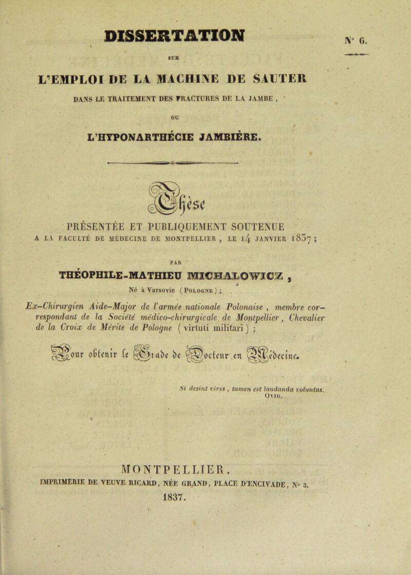 SUR L’EMPLOI DE LA. MACHINE DE SAUTER DANS LE TRAITEMENT DES FRACTURES DE LA JAMBE , OU * , ... / L’HTPONARTHÉCIE JAMBIÈRE. PRÉSENTÉE ET PUBLIQUEMENT SOUTENUE A LA FACULTÉ DE MÉDECINE DE MONTPELLIER , LE l/|. JANVIER 1S07 ; PAR THÉOPHILE-MATHIEU MÏCHALOWÏC^ , Né à Varsovie ( Pologne ) ; Ex-Chirurgien Aide-Major de l’armée nationale Polonaise , membre cor- respondant de la Société médico-ckirurgicale de Montpellier, Chevalier de la Croix de Mérite de Pologne ( virtuli militari ] ; c^£.our ^Cjtaï'e b« '-^podeur en Si desint vires , lumen est laudanda voluntas. UVID. MONTPELLIER, IMPRIMERIE DE VEUVE RICARD, NÉE GRAND, PLACE D’ENCIVADE, N° 3. 1837.