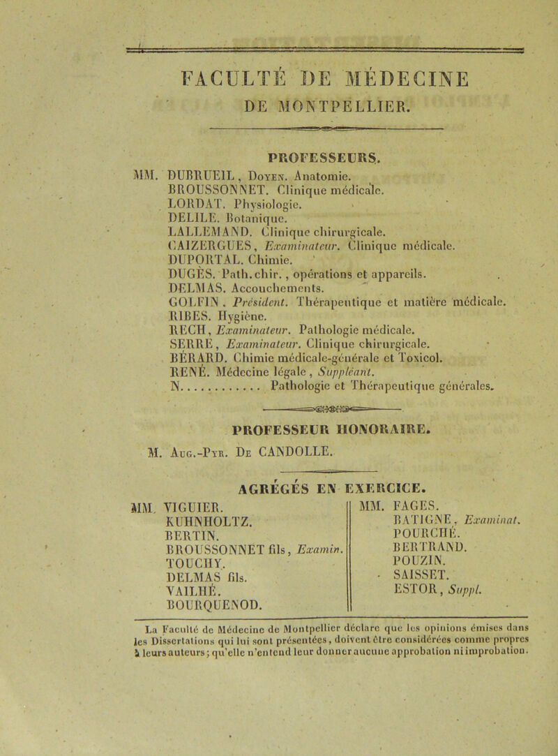 FACULTÉ DE MÉDECINE DE MONTPELLIER. PROFESSEURS. MM. DUBRUE1L , Doyen. Anatomie. BROUSSONNET. Clinique médicale. LQIVDAT. Physiologie. DELIEE. Botanique. LALLEMAND. Clinique chirurgicale. CA1ZERGUES, Examinateur. Clinique médicale. DUPORTAL. Chimie. DÜGÈS. Palh.chir. , opérations et appareils. DELMAS. Accouchements. GOLE1N . President. Thérapeutique et matière médicale. R1BES. Hygiène. REÇU, Examinateur. Pathologie médicale. SERRE, Examinateur. Clinique chirurgicale. BERARD. Chimie médicalc-gcuéralc et Toxicol. RENÉ. Médecine légale, Suppléant. N Pathologie et Thérapeutique générales. PROFESSEUR HONORAIRE. M. àug.-Pyk. De CANDOLLE. AGRÉGÉS EN EXERCICE MM YIGUIER. KUHNHOLTZ. BERTIN. BROUSSONNET fds, Examin. TOUCHY. DELMAS fds. YA1LHÉ. BOURQCJENOD. MM. FAGES. BAT1GNE, Examinai. POURCHÉ. BERTRAND. POUZ1N. SA1SSÊT. ESTOR, Suppl. La Faculté de Médecine de Montpellier déclare que les opinions émises dans les Dissertations qui lui sont présentées, doivent être considérées comme propres 1 leurs auteurs; qu’elle n’entend leur donner aucune approbation ni improbation.