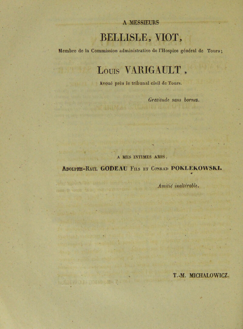 BELLISLE, VIOT, Membre de la Commission administrative de l’Hospice général de Tours ; « Louis VARIGAULT , Avoué près le tribunal civil de Tours. Gratitude sans bornes. A MES INTIMES AMtS , AdolpPE-RaüL GODE AU Fils et Conrad POKLEKOWSKI. #• Amitié inaltérable,