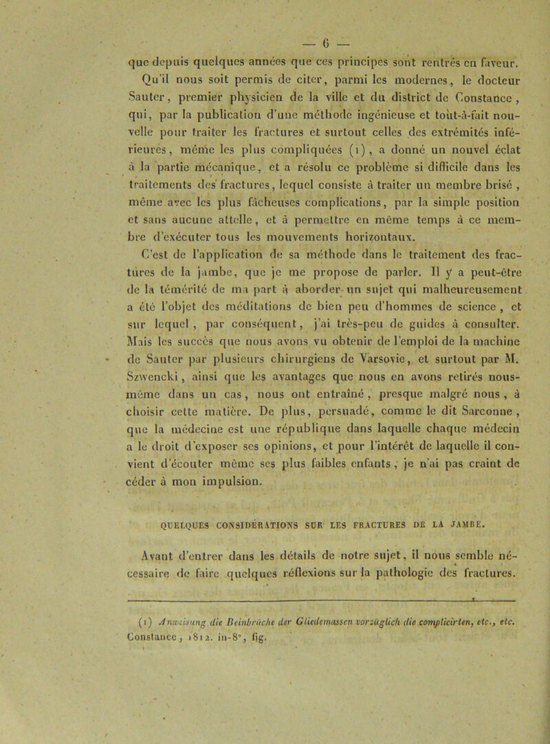 que depuis quelques années que ces principes sont rentrés en faveur. Qu’il nous soit permis de citer, parmi les modernes, le docteur Sauter, premier physicien de la ville et du district de Constance, qui, par la publication d’une méthode ingénieuse et toùt-à-fait nou- velle pour traiter les fractures et surtout celles des extrémités infé- rieures, même les plus compliquées (1) , a donné un nouvel éclat à la partie mécanique, et a résolu ce problème si difficile dans les traitements des fractures, lequel consiste à traiter un membre brisé , même avec les plus fâcheuses complications, par la simple position et sans aucune attelle, et à permettre en même temps à ce mem- bre d’exécuter tous les mouvements horizontaux. C’est de l’application de sa méthode dans le traitement des frac- tures de la jambe, que je me propose de parler. Il y a peut-être de la témérité de ma part à aborder un sujet qui malheureusement a été l’objet des méditations de bien peu d’hommes de science , et sur lequel, par conséquent, j’ai très-peu de guides à consulter. Mais les succès que nous avons vu obtenir de l’emploi de la machine de Sauter par plusieurs chirurgiens de Varsovie, et surtout par M. Szwencki, ainsi que les avantages que nous en avons retirés nous- môme dans un cas , nous ont entraîné , presque malgré nous , à choisir cette matière. De plus, persuadé, comme le dit Sarconne , que la médecine est une république dans laquelle chaque médecin a le droit d’exposer ses opinions, et pour l’intérêt de laquelle il con- vient d’écouter même ses plus faibles enfants , je n’ai pas craint de céder à mon impulsion. QUELQUES CONSIDÉRATIONS SUR LES FRACTURES DE LA JAMRE. Avant d’entrer dans les détails de notre sujet, il nous semble né- cessaire de faire quelques réflexions sur la pathologie des fractures. .... ... ... — t (1) Anwcisung die Reinbrùchc der Clicdcmiisscn vorzüglich die complicirten, etc., etc. Constance, 1812. in-8, fig.